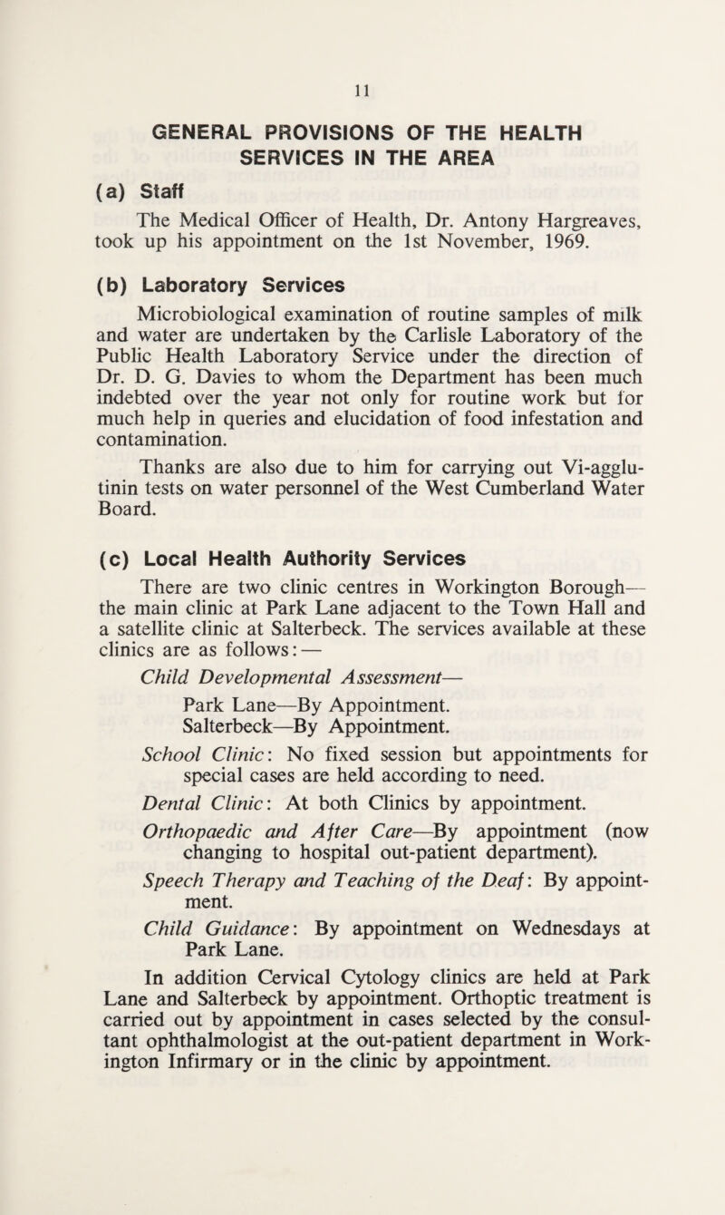 GENERAL PROVISIONS OF THE HEALTH SERVICES IN THE AREA (a) Staff The Medical Officer of Health, Dr. Antony Hargreaves, took up his appointment on the 1st November, 1969. (b) Laboratory Services Microbiological examination of routine samples of milk and water are undertaken by the Carlisle Laboratory of the Public Health Laboratory Service under the direction of Dr. D. G. Davies to whom the Department has been much indebted over the year not only for routine work but lor much help in queries and elucidation of food infestation and contamination. Thanks are also due to him for carrying out Vi-agglu- tinin tests on water personnel of the West Cumberland Water Board. (c) Local Health Authority Services There are two clinic centres in Workington Borough— the main clinic at Park Lane adjacent to the Town Hall and a satellite clinic at Salterbeck. The services available at these clinics are as follows: — Child Developmental Assessment— Park Lane—By Appointment. Salterbeck—By Appointment. School Clinic: No fixed session but appointments for special cases are held according to need. Dental Clinic: At both Clinics by appointment. Orthopaedic and After Care—By appointment (now changing to hospital out-patient department). Speech Therapy and Teaching of the Deaf: By appoint¬ ment. Child Guidance: By appointment on Wednesdays at Park Lane. In addition Cervical Cytology clinics are held at Park Lane and Salterbeck by appointment. Orthoptic treatment is carried out by appointment in cases selected by the consul¬ tant ophthalmologist at the out-patient department in Work¬ ington Infirmary or in the clinic by appointment.