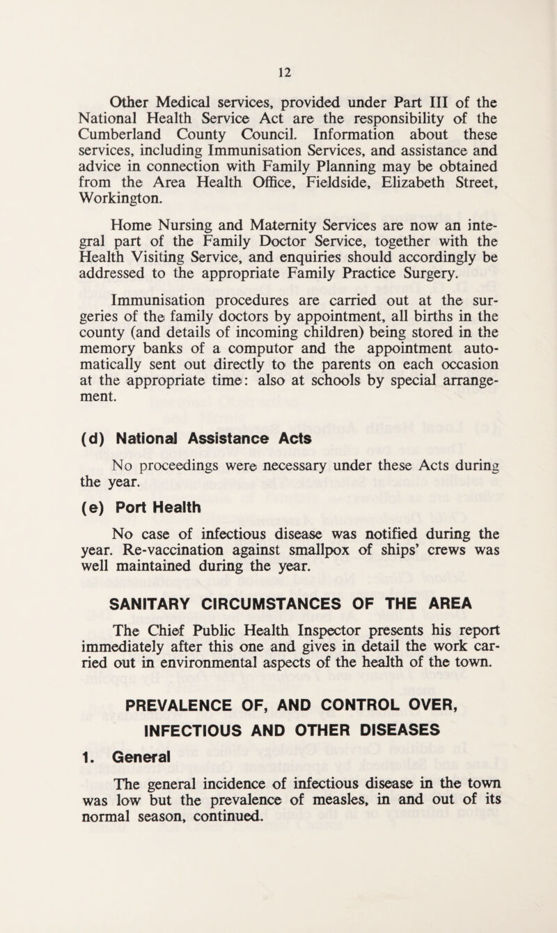 Other Medical services, provided under Part III of the National Health Service Act are the responsibility of the Cumberland County Council. Information about these services, including Immunisation Services, and assistance and advice in connection with Family Planning may be obtained from the Area Health Office, Fieldside, Elizabeth Street, Workington. Home Nursing and Maternity Services are now an inte¬ gral part of the Family Doctor Service, together with the Health Visiting Service, and enquiries should accordingly be addressed to the appropriate Family Practice Surgery. Immunisation procedures are carried out at the sur¬ geries of the family doctors by appointment, all births in the county (and details of incoming children) being stored in the memory banks of a computor and the appointment auto¬ matically sent out directly to the parents on each occasion at the appropriate time: also at schools by special arrange¬ ment. (d) National Assistance Acts No proceedings were necessary under these Acts during the year. (e) Port Health No case of infectious disease was notified during the year. Re-vaccination against smallpox of ships’ crews was well maintained during the year. SANITARY CIRCUMSTANCES OF THE AREA The Chief Public Health Inspector presents his report immediately after this one and gives in detail the work car¬ ried out in environmental aspects of the health of the town. PREVALENCE OF, AND CONTROL OVER, INFECTIOUS AND OTHER DISEASES 1. General The general incidence of infectious disease in the town was low but the prevalence of measles, in and out of its normal season, continued.