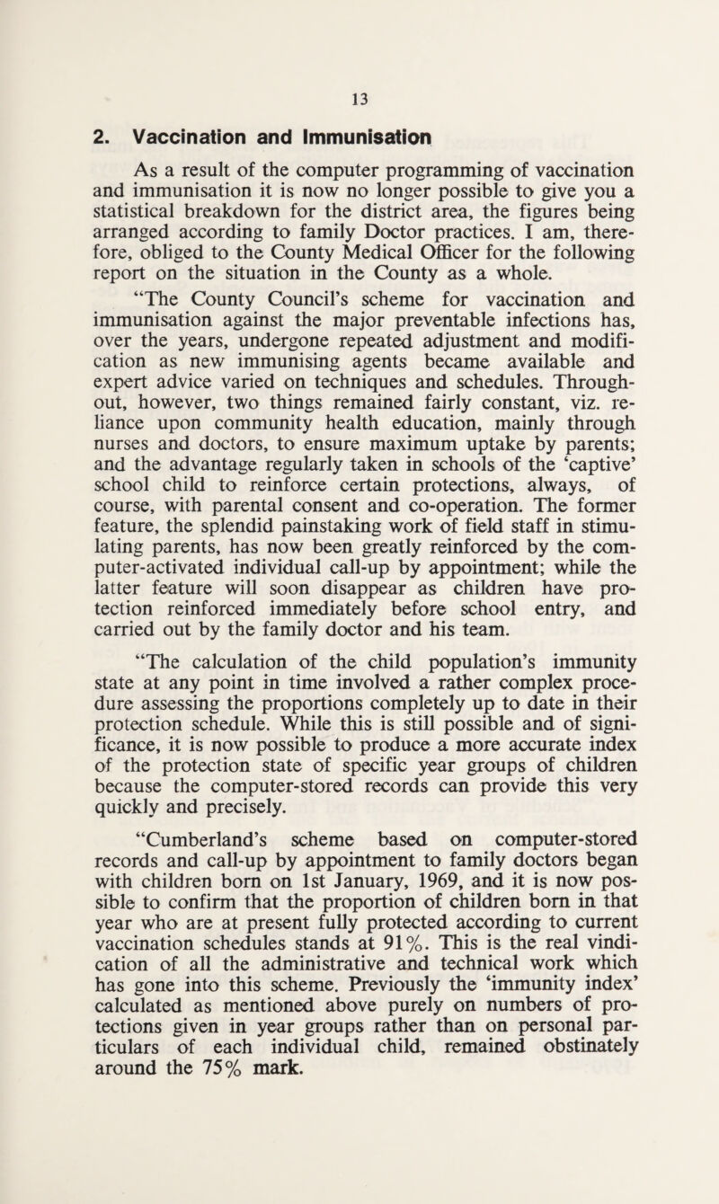 2. Vaccination and Immunisation As a result of the computer programming of vaccination and immunisation it is now no longer possible to give you a statistical breakdown for the district area, the figures being arranged according to family Doctor practices. I am, there¬ fore, obliged to the County Medical Officer for the following report on the situation in the County as a whole. “The County Council’s scheme for vaccination and immunisation against the major preventable infections has, over the years, undergone repeated adjustment and modifi¬ cation as new immunising agents became available and expert advice varied on techniques and schedules. Through¬ out, however, two things remained fairly constant, viz. re¬ liance upon community health education, mainly through nurses and doctors, to ensure maximum uptake by parents; and the advantage regularly taken in schools of the ‘captive’ school child to reinforce certain protections, always, of course, with parental consent and co-operation. The former feature, the splendid painstaking work of field staff in stimu¬ lating parents, has now been greatly reinforced by the com¬ puter-activated individual call-up by appointment; while the latter feature will soon disappear as children have pro¬ tection reinforced immediately before school entry, and carried out by the family doctor and his team. “The calculation of the child population’s immunity state at any point in time involved a rather complex proce¬ dure assessing the proportions completely up to date in their protection schedule. While this is still possible and of signi¬ ficance, it is now possible to produce a more accurate index of the protection state of specific year groups of children because the computer-stored records can provide this very quickly and precisely. “Cumberland’s scheme based on computer-stored records and call-up by appointment to family doctors began with children bom on 1st January, 1969, and it is now pos¬ sible to confirm that the proportion of children bom in that year who are at present fully protected according to current vaccination schedules stands at 91%. This is the real vindi¬ cation of all the administrative and technical work which has gone into this scheme. Previously the ‘immunity index’ calculated as mentioned above purely on numbers of pro¬ tections given in year groups rather than on personal par¬ ticulars of each individual child, remained obstinately around the 75% mark.
