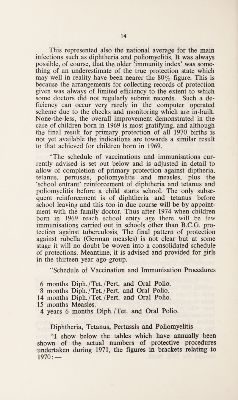 This represented also the national average for the main infections such as diphtheria and poliomyelitis. It was always possible, of course, that the older ‘immunity index’ was some¬ thing of an underestimate of the true protection state which may well in reality have been nearer the 80% figure. This is because the arrangements for collecting records of protection given was always of limited efficiency to the extent to which some doctors did not regularly submit records. Such a de¬ ficiency can occur very rarely in the computer operated scheme due to the checks and monitoring which are in-built. None-the-less, the overall improvement demonstrated in the case of children bom in 1969 is most gratifying, and although the final result for primary protection of all 1970 births is not yet available the indications are towards a similar result to that achieved for children bom in 1969. “The schedule of vaccinations and immunisations cur¬ rently advised is set out below and is adjusted in detail to allow of completion of primary protection against diptheria, tetanus, pertussis, poliomyelitis and measles, plus the ‘school entrant’ reinforcement of diphtheria and tetanus and poliomyelitis before a child starts school. The only subse¬ quent reinforcement is of diphtheria and tetanus before school leaving and this too in due course will be by appoint¬ ment with the family doctor. Thus after 1974 when children born in 1969 reach school entry age there will be few immunisations carried out in schools other than B.C.G. pro¬ tection against tuberculosis. The final pattern of protection against rubella (German measles) is not clear but at some stage it will no doubt be woven into a consolidated schedule of protections. Meantime, it is advised and provided for girls in the thirteen year ago group. “Schedule of Vaccination and Immunisation Procedures 6 months Diph./Tet./Pert. and Oral Polio. 8 months Diph./Tet./Pert. and Oral Polio. 14 months Diph./Tet./Pert. and Oral Polio. 15 months Measles. 4 years 6 months Diph./Tet. and Oral Polio. Diphtheria, Tetanus, Pertussis and Poliomyelitis “I show below the tables which have annually been shown of the actual numbers of protective procedures undertaken during 1971, the figures in brackets relating to 1970: —