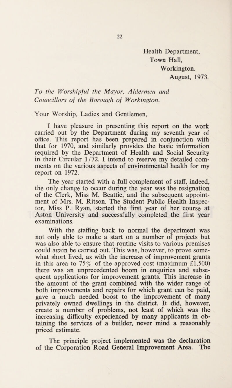 Health Department, Town Hall, Workington. August, 1973. To the Worshipful the Mayor, Aldermen and Councillors of the Borough of Workington. Your Worship, Ladies and Gentlemen, I have pleasure in presenting this report on the work carried out by the Department during my seventh year of office. This report has been prepared in conjunction with that for 1970, and similarly provides the basic information required by the Department of Health and Social Security in their Circular 1/72. I intend to reserve my detailed com¬ ments on the various aspects of environmental health for my report on 1972. The year started with a full complement of staff, indeed, the only change to occur during the year was the resignation of the Clerk, Miss M. Beattie, and the subsequent appoint¬ ment of Mrs. M. Ritson. The Student Public Health Inspec¬ tor, Miss P. Ryan, started the first year of her course at Aston University and successfully completed the first year examinations. With the staffing back to normal the department was not only able to make a start on a number of projects but was also able to ensure that routine visits to various premises could again be carried out. This was, however, to prove some¬ what short lived, as with the increase of improvement grants in this area to 75% of the approved cost (maximum £1,500) there was an unprecedented boom in enquiries and subse¬ quent applications for improvement grants. This increase in the amount of the grant combined with the wider range of both improvements and repairs for which grant can be paid, gave a much needed boost to the improvement of many privately owned dwellings in the district. It did, however, create a number of problems, not least of which was the increasing difficulty experienced by many applicants in ob¬ taining the services of a builder, never mind a reasonably priced estimate. The principle project implemented was the declaration of the Corporation Road General Improvement Area. The