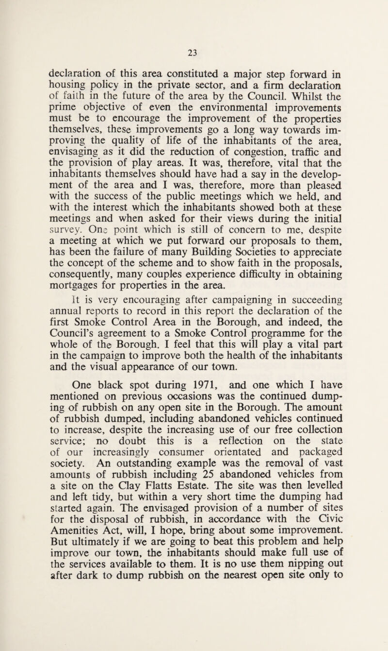 declaration of this area constituted a major step forward in housing policy in the private sector, and a firm declaration of faith in the future of the area by the Council. Whilst the prime objective of even the environmental improvements must be to encourage the improvement of the properties themselves, these improvements go a long way towards im¬ proving the quality of life of the inhabitants of the area, envisaging as it did the reduction of congestion, traffic and the provision of play areas. It was, therefore, vital that the inhabitants themselves should have had a say in the develop¬ ment of the area and I was, therefore, more than pleased with the success of the public meetings which we held, and with the interest which the inhabitants showed both at these meetings and when asked for their views during the initial survey. One point which is still of concern to me, despite a meeting at which we put forward our proposals to them, has been the failure of many Building Societies to appreciate the concept of the scheme and to show faith in the proposals, consequently, many couples experience difficulty in obtaining mortgages for properties in the area. It is very encouraging after campaigning in succeeding annual reports to record in this report the declaration of the first Smoke Control Area in the Borough, and indeed, the Council’s agreement to a Smoke Control programme for the whole of the Borough. I feel that this will play a vital part in the campaign to improve both the health of the inhabitants and the visual appearance of our town. One black spot during 1971, and one which I have mentioned on previous occasions was the continued dump¬ ing of rubbish on any open site in the Borough. The amount of rubbish dumped, including abandoned vehicles continued to increase, despite the increasing use of our free collection service; no doubt this is a reflection on the state of our increasingly consumer orientated and packaged society. An outstanding example was the removal of vast amounts of rubbish including 25 abandoned vehicles from a site on the Clay Flatts Estate. The site was then levelled and left tidy, but within a very short time the dumping had started again. The envisaged provision of a number of sites for the disposal of rubbish, in accordance with the Civic Amenities Act, will, I hope, bring about some improvement. But ultimately if we are going to beat this problem and help improve our town, the inhabitants should make full use of the services available to them. It is no use them nipping out after dark to dump rubbish on the nearest open site only to