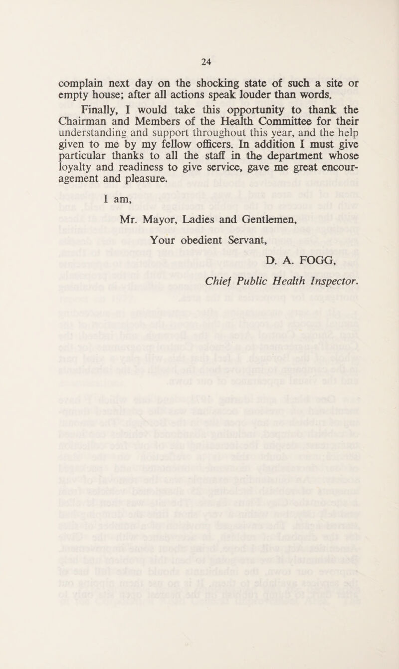 complain next day on the shocking state of such a site or empty house; after all actions speak louder than words. Finally, I would take this opportunity to thank the Chairman and Members of the Health Committee for their understanding and support throughout this year, and the help given to me by my fellow officers. In addition I must give particular thanks to all the staff in the department whose loyalty and readiness to give service, gave me great encour¬ agement and pleasure. I am, Mr. Mayor, Ladies and Gentlemen, Your obedient Servant, D. A. FOGG,