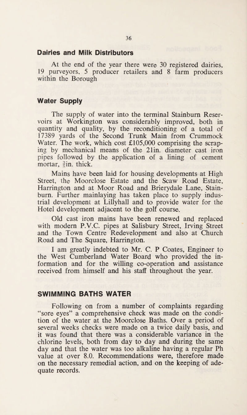 Dairies and Milk Distributors At the end of the year there were 30 registered dairies, 19 purveyors, 5 producer retailers and 8 farm producers within the Borough Water Supply The supply of water into the terminal Stainbum Reser¬ voirs at Workington was considerably improved, both in quantity and quality, by the reconditioning of a total of 17389 yards of the Second Trunk Main from Crummock Water. The work, which cost £105,000 comprising the scrap¬ ing by mechanical means of the 21in. diameter cast iron pipes followed by the application of a lining of cement mortar, fin. thick. Mains have been laid for housing developments at High Street, the Moorclose Estate and the Scaw Road Estate, Harrington and at Moor Road and Brierydaie Lane, Stain- burn. Further mainlaying has taken place to supply indus¬ trial development at Lillyhall and to provide water for the Hotel development adjacent to the golf course. Old cast iron mains have been renewed and replaced with modem P.V.C. pipes at Salisbury Street, Irving Street and the Town Centre Redevelopment and also at Church Road and The Square, Harrington. I am greatly indebted to Mr. C. P Coates, Engineer to the West Cumberland Water Board who provided the in¬ formation and for the willing co-operation and assistance received from himself and his staff throughout the year. SWIMMING BATHS WATER Following on from a number of complaints regarding “sore eyes” a comprehensive check was made on the condi¬ tion of the water at the Moorclose Baths. Over a period of several weeks checks were made on a twice daily basis, and it was found that there was a considerable variance in the chlorine levels, both from day to day and during the same day and that the water was too alkaline having a regular Ph value at over 8.0. Recommendations were, therefore made on the necessary remedial action, and on the keeping of ade¬ quate records.