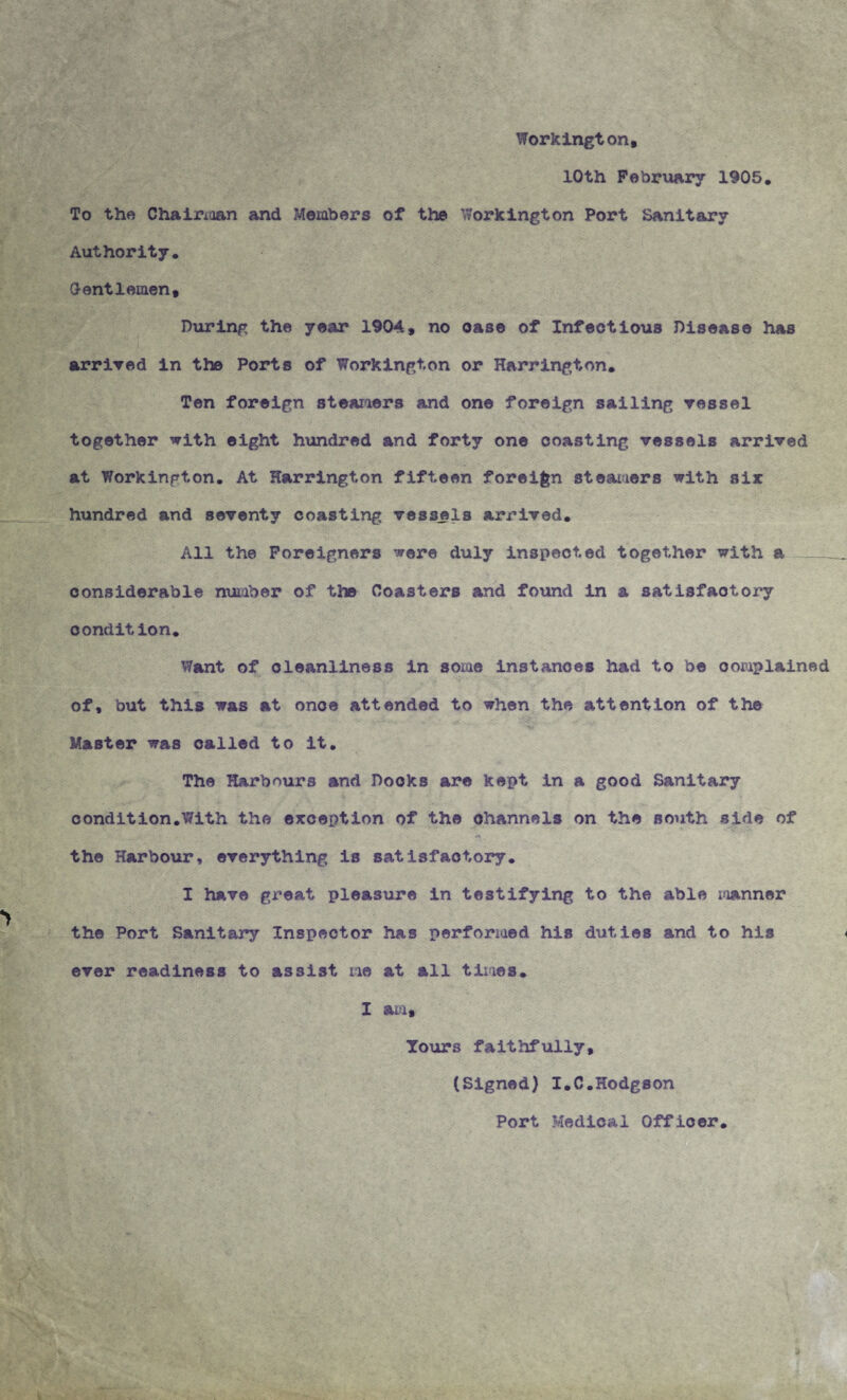 Workington, 10th February 1905. To the Chairxaan and Members of the Workington Port Sanitary Authority. Oentlemen, During the year 1904, no oase of Infectious Disease has arrived in the Ports of Workington or Harrington. Ten foreign steamers and one foreign sailing vessel together with eight hundred and forty one coasting vessels arrived at Workington. At Harrington fifteen foreign steamers with six hundred and seventy coasting vessels arrived. All the Foreigners were duly inspected together with a ___ considerable number of the Coasters and found in & satisfactory condition. Want of cleanliness in some instances had to be complained of, but this was at once attended to when the attention of the Master was called to it. The Harbours and Docks are kept in a good Sanitary condition.With the exception of the channels on the south side of c* the Harbour, everything is satisfactory. I have great pleasure in testifying to the able manner the Port Sanitary Inspector has performed his duties and to his ever readiness to assist me at all times. I am. Tours faithfully, (Signed) I.C.Hodgson Port Medical Officer.