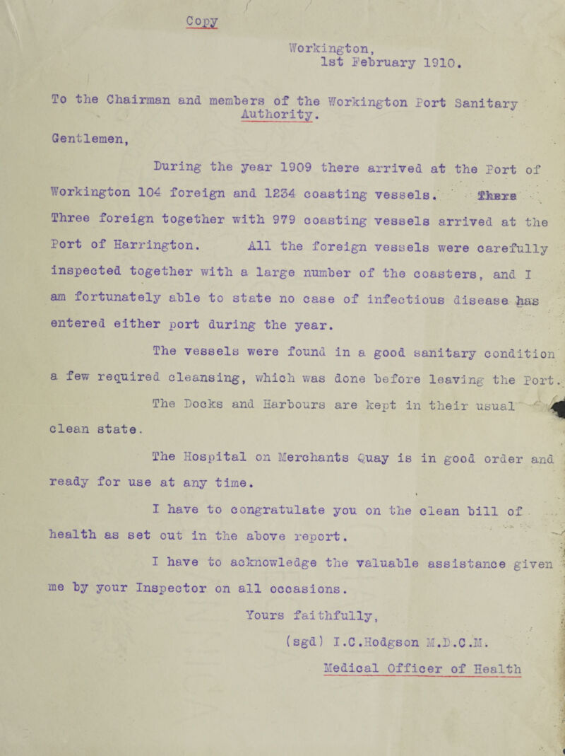 Workington, 1st February 1910. To the Chairman and members of the Workington Port Sanitary Authority. Gentlemen, During the year 1909 there arrived at the Port of Workington 104 foreign and 1234 coasting vessels. thnre '• Three foreign together with 979 coasting vessels arrived at the rort of Harrington. All the foreign vessels were carefully inspected together with a large number of the coasters, and I am fortunately able to state no case of infectious disease has entered either port during the year. The vessels were found in a good sanitary condition a few required cleansing, which was done before leaving the Port. The Docks and Harbours are kept in their usual clean state. The Hospital on Merchants Quay is in good order and ready for use at any time. » I have to congratulate you on the clean bill of health as set out in the above report. h 3 I have to acknowledge the valuable assistance given ■ me by your Inspector on all occasions. Yours faithfully, (sgd) I.C.Hodgson M.D.C.M. Medical Officer of Health