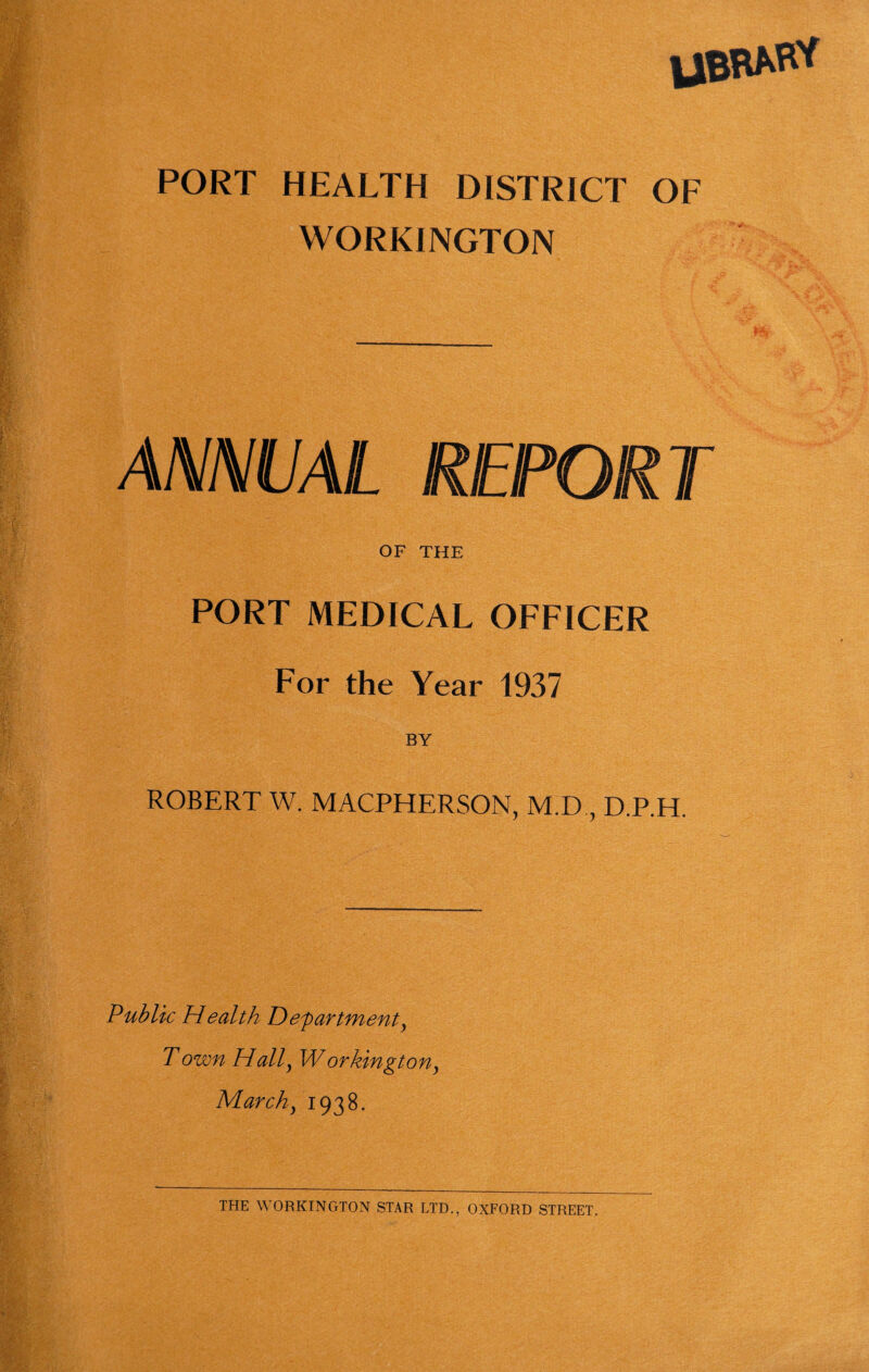 PORT HEALTH DISTRICT OF WORKINGTON ANNUAL REPORT OF THE PORT MEDICAL OFFICER For the Year 1937 BY ROBERT W. MACPHERSON, M.D., D.P.H. Public Health Departments Town Hal^ Workingtonj Marchs 1938. THE WORKINGTON STAR LTD., OXFORD STREET.