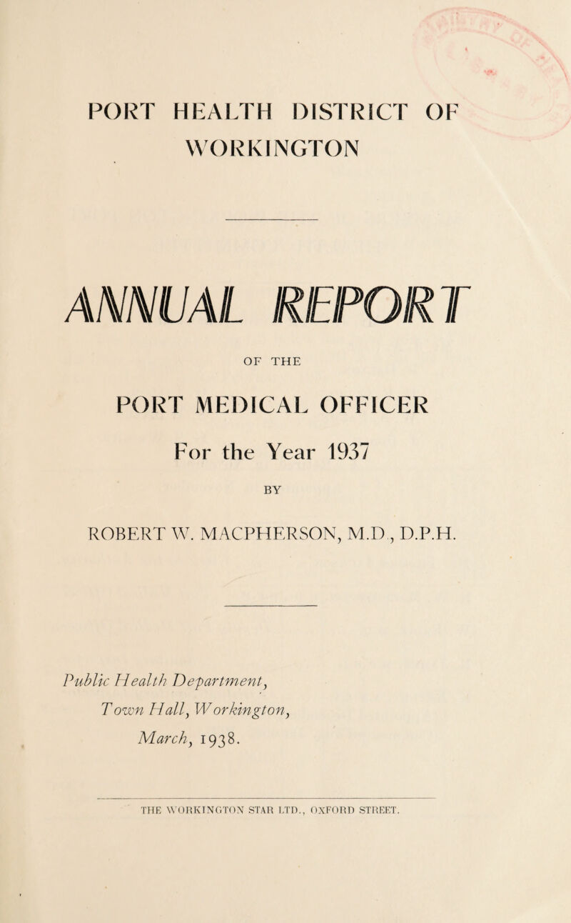 PORT HEALTH DISTRICT OF WORKINGTON ANNUAL REPORT OF THE PORT MEDICAL OFFICER For the Year 1937 BY ROBERT W. MACPHERSON, M.D , D.P.H. Publk Health Department, Town Hall, Workington, March, 193 8.