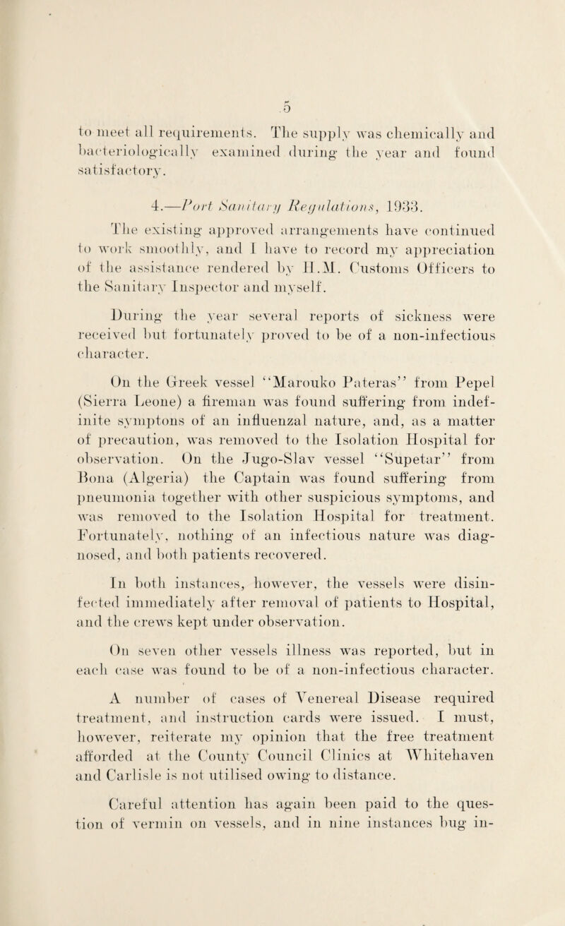 0 to meet all requirements. The supply was chemically and bacteriologucallv examined during the year and found satisfactory. 4.—Port Sanitary Reg illations, 1933. The existing approved arrangements have continued to work smoothly, and 1 have to record my appreciation of the assistance rendered by H.M. Customs Officers to the Sanitary Inspector and myself. During the year several reports of sickness were received hut fortunately proved to be of a non-infectious character. On the Greek vessel “Marouko Pateras” from Pepel (Sierra Leone) a fireman was found sufiering from indef¬ inite symptons of an influenzal nature, and, as a matter of precaution, was removed to the Isolation Hospital for observation. On the Jugo-Slav vessel “Supetar” from Bona (Algeria) the Captain was found suffering from pneumonia together with other suspicious symptoms, and was removed to the Isolation Hospital for treatment. Fortunately, nothing of an infectious nature was diag¬ nosed, and both patients recovered. In both instances, however, the vessels were disin¬ fected immediately after removal of patients to Hospital, and the crews kept under observation. On seven other vessels illness was reported, but in each case was found to be of a non-infectious character. A number of cases of Venereal Disease required treatment, and instruction cards were issued. I must, however, reiterate my opinion that the free treatment afforded at the County Council Clinics at Whitehaven and Carlisle is not utilised owing to distance. Careful attention has again been paid to the ques¬ tion of vermin on vessels, and in nine instances bug in-