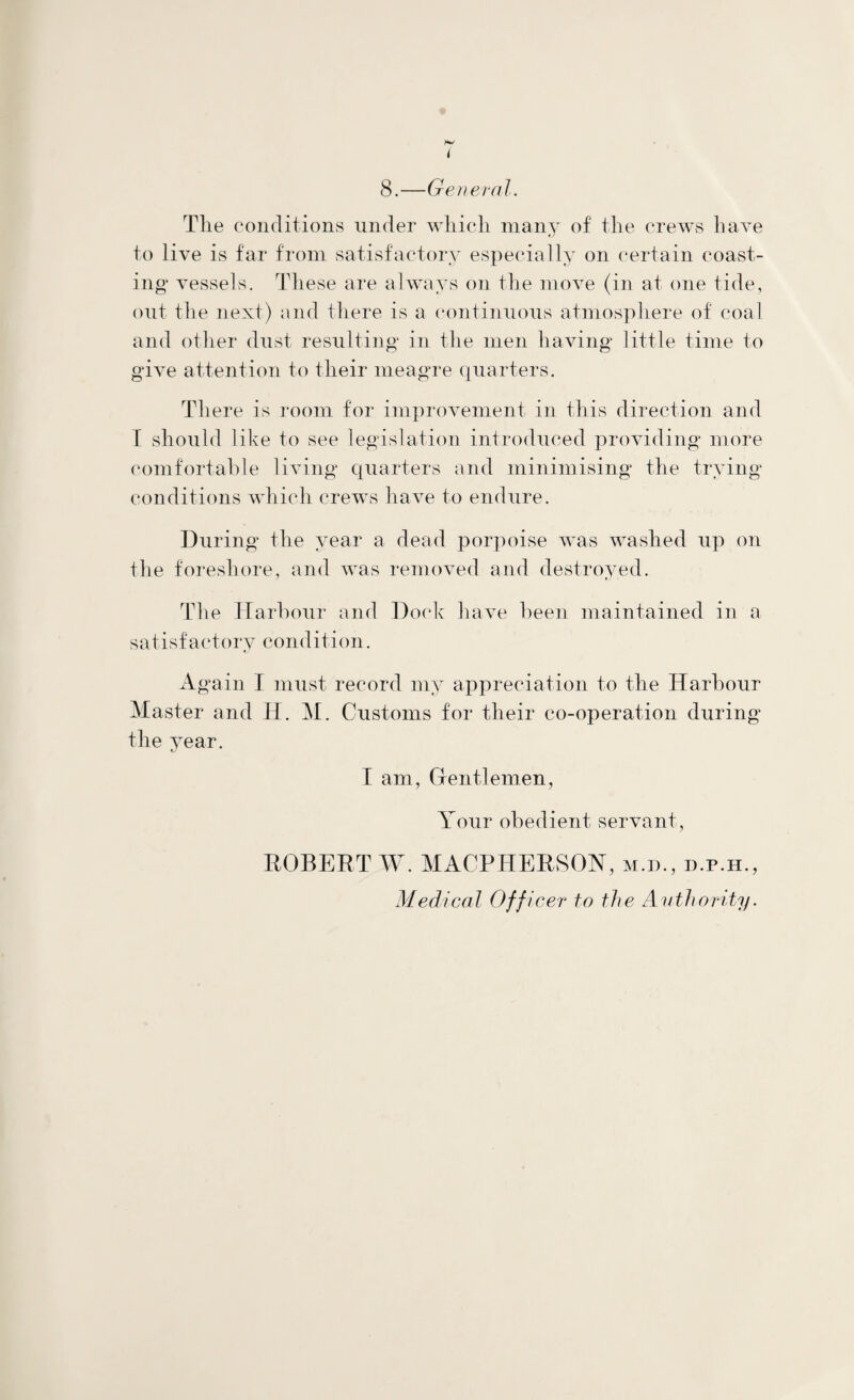 i 8.—General. The conditions under which many of the crews have to live is far from satisfactory especially on certain coast¬ ing vessels. These are always on the move (in at one tide, out the next) and there is a continuous atmosphere of coal and other dust resulting in the men having little time to give attention to their meagre quarters. There is room for improvement in this direction and T should like to see legislation introduced providing more comfortable living quarters and minimising the trying conditions which crews have to endure. During the year a dead porpoise was washed up on the foreshore, and was removed and destroyed. The Harbour and Dock have been maintained in a satisfactory condition. Again I must record my appreciation to the Harbour Master and H. M. Customs for their co-operation during the year. I am, Gentlemen, Your obedient servant, ROBERT W. MACPHERSOY, m.d., d.p.h., Medical Officer to the Authority.