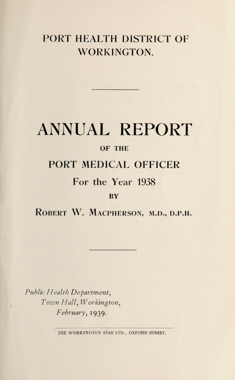 PORT HEALTH DISTRICT OF WORKINGTON. ANNUAL REPORT OF THE PORT MEDICAL OFFICER For the Year 1938 BY Robert W. Macpherson, m.d., d.p.h. Public Health Departmenty Town Hally Workington, Februaryy 1939.