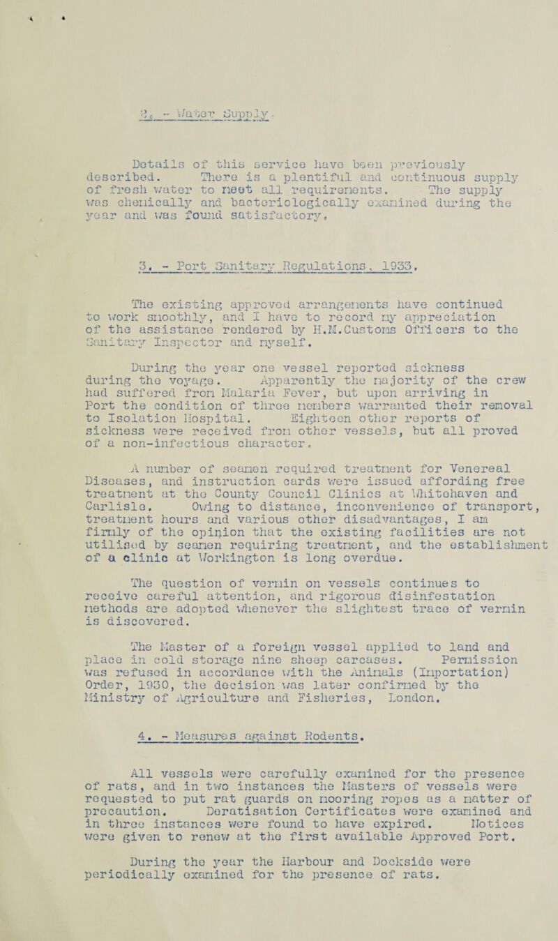 2, Wate v Hupply Details of this service have been previously described. There is a plentiful and continuous supply of freshwater to neat all requirements. The supply was chemically and bacteriologically examined during the yoar and was found satisfactory* 3j_- Port Sanitary Regulations, 1955, The existing approved arrangements have continued to work smoothly, and I have to record my appreciation of the assistance rendered by H.M.Customs Officers to the Sanitary Inspector and myself. During the year one vessel reported sickness during the voyage. Apparently the majority of the crew had suffered from Malaria Fever, but upon arriving in Port the condition of three members warranted their removal to Isolation Hospital. Eighteen other reports of sickness were received from other vessels, but all proved of a non-infectious character, A number of seamen required treatment for Venereal Diseases, and instruction cards were issued affording free treatment at the County Council Clinics at Dliitehaven and Carlisle, Owing to distance, inconvenience of transport, treatment hours and various other disadvantages, I am firmly of the opinion that the existing facilities are not utilised by seamen requiring treatment, and the establishment of a clinic at Workington is long overdue. The question of vermin on vessels continues to receive careful attention, and rigorous disinfestation methods are adopted whenever the slightest trace of vermin is discovered. The Master of a foreign vessel applied to land and place in cold storage nine sheep carcases. Permission was refused in accordance with the Animals (Importation) Order, 1930, the decision was later confirmed by the Ministry of Agriculture and Fisheries, London. 4, - Measures against Rodents. All vessels were carefully examined for the presence of rats, and in two instances the Masters of vessels were requested to put rat guards on mooring ropes as a matter of precaution. Deratisation Certificates were examined and in three instances were found to have expired. Notices were given to renew at the first available Approved Port. During the year the Harbour and Dockside were periodically examined for the presence of rats.