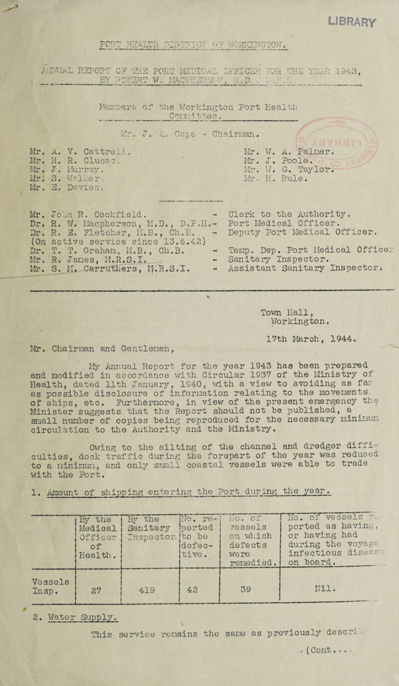 LIBRARY FORT HEALTH DISTRICT <>7 WORKINGTON. 'AHMJAX REPORT CF THE PORT MEDICAL OFFICER FOR THE YEAR 1943, BY ROBERT W. MACFHER30H. M.B, , k,F Members of the Workington Port Health Com it tee. Mr. J Mr. A. V. Cattrell. Mr. H. R. Clucac. Mr. J. Murray. Mr. S. Walke .r . Mr. E. Davieo. Capo Chairnan. Mr. W. A. Palner. Mr. J. Poole. Mr. W. G. Taylor, ''■'it, H. Rule. Mr. John R. Cockfield. Dr* R. W*. Macpherson, M.D., D.P.JI,- Dr. R. E. Fletcher, M.B., Ch.B. (On active service since 13.6.42) Dr. T, T. Graham, M.B., Ch.B. Mr. R. Janes, M.R.S.I. Mr. S. K*. Carruthers, M.R.S.I. Clerk to the Authority. Port Medical Officer. Deputy Port Medical Officer. Temp. Dep. Port Medical Officer Sanitary Inspector. Assistant Sanitarjr Inspector* *. Town Hall, Workington. Mr. Chairman and Gentlemen, 17th March, 1944. i My Annual Report for the year 1943 has been prepared and modified in accordance with Circular 1937 of the Ministry of Health, dated 11th January, 1940, with a view to avoiding as far as possible disclosure of information relating to the movements, of ships, etc. Furthermore, in view of the present emergency the Minister suggests that the Report should not be published, a small number of copies being reproduced for the necessary minimum circulation to the Authority and the Ministry. Owing to the silting of the channel and dredger diffi¬ culties, dock traffic during the forepart of the year was reduced to a minimum, and only small coastal vessels were able to trade with the Port. 1. Amount of shipping entering the Port during the year. 1 • By the Medical Officer 1 of Health. by the Sanitary Inspector. ITo. re ~ ported to be defec¬ tive . r ho. of vessels on which defects were remedied. 1 No. of vessels re¬ ported as having, or having had during the vojrage infectious disease on board. Vessels Insp. ......j 27 419 42 39 Nil. 2. Water Supply. This service remains the same as previously doscrih • (Cont...-