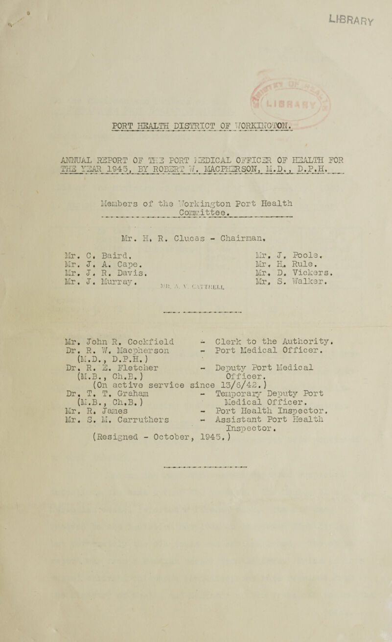 LIBRARv /■- PORT HEALTH DISTRICT OF ANMJAL REPORT OP Tt:E PORT I'ZSDICAL OFFICER OF IHALTH FOR THE YEAR 1945, BY ROBERT M.jD. , D.P.E, _ Ivlenbers of the .•orkington Port Health _____ Ppi’nir.ittee. ___ Mr. H, R, Clueas - Chairman* Mr. C. Baird. Mr, J. Poole. Mr. J, A, Cape. Mr. H, Rule. Mr, J, R, Davis. Mr, D. Vickers Mr. J. Murray. ... Mr, S. Vfalker. Mr, John R, Cockfield Dr, R. V/, Maenherson (M.D., D.P.H,) Dr, R. E, Fletcher (M.B., Ch.B,) (On active service Dr, T, T, Graham {M.B., Ch,B.) Mr, R, James Mr, S, M, Carruthers - Clerk to the Authority - Port Medical Officer. - Deput37- Port Medical Officer, since 13/6/42.) - Temporar^r Deputy Port Medical Officer. - Port Health Inspector, - Assistant Port flealth Inspector, (Resigned - October, 1945,)