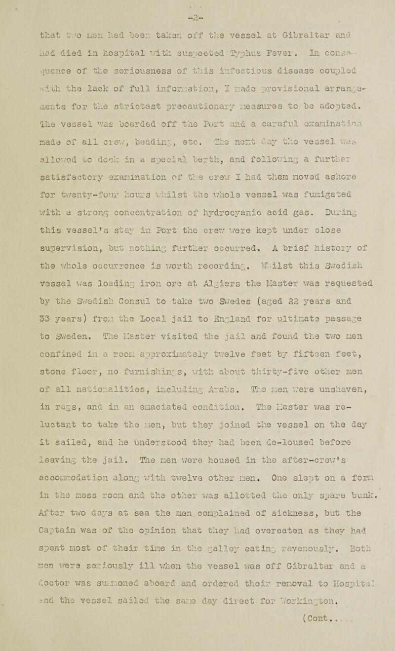vessel at Q-ilraltar and. that t'.'O LxGii had been tahen off the had died in hospital nith suspected iVphus Fever. In conso '.jucnce of the seriousness of this infectious disease coupled ''A — Hith the lack of full infornation, I made provisional arrann .liients for the strictest precautionary rieasures to bo adopted. 'ihe vessel was boarded off the Port and a careful ozar-iination nado of ail cre^v/, beddinp, etc. The no:.:t day the vessel wat^ allowed to dock in a special berth, and following a further satisfactory exaiiination of the ers’v I had them moved ashore for twenty'-four hours whilst the vdiole vessel was fumigated '.imth a strong concentration of hydrocyanic acid gas. During this vesselhs stay in Port the cre^n r/ere kept under close supervision, but nothing further occurred> A brief hist013^ of the whole occurrence is v/orth recording. l/f<ilst this SvTedish vessel \tas loading iron ore at Algiers the Master v/as requested by the Sv/edish Consul to take tv/o Siredes (aged 22 years and 33 years) from the Local jail to Dngland for ultimate passage to Sweden. The Master visited the jail and found the tr/o men confined in a room approniraatol^^ twelve feet b^^ fifteen feet, stone floor, no furnishings, \/ith about thirt37-~five other men of all nationalities, including Arabs. Tlio men were unshaven, in rags, and in an emaciated condition. The Master was re¬ luctant to take the men, but they joined the vessel on the da^/ it sailed, and he understood th03^ had been de-loused before leaving the jail. The men v/ere housed in the after-crew’s acGomirodation along \/ith tv/elve other men. One slept on a form in the mess room and the other was allotted the onl^ spare bunk. After two da3rg at sea the men. complained of sickness, but the Captain v/as of the opinion that theg' had overeaten as they had spent most of their time in the galle^'- eating ravenousl3^. Both men viqts seriously ill when the vessel was off Gibraltar and a doctor v/as 3u:^.moned aboard and ordered their removal to Hospital nnd the vessel sailed the same day direct for T/orkingtoii,
