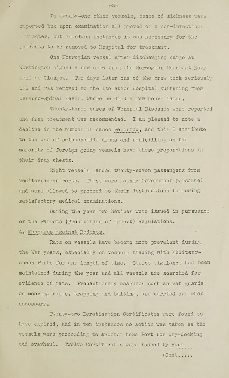 -3 On tv/ent2.’--onG other vesselc, cases of sichness i/ert; reported hut upon examination all proved of a non-infectious . ijacter, hut in eleven instances it was necessary for the eati.ents to he removed to Hospital for treatment. One Norweipian vessel after discharcinG carao at Vh)rhin;'5ton signed a new crev/ from the ITorwegian Her chant llav^^ L-ool at CTlasgow. Two days later one of the crew took seriously 111 and was removed to the Isolation Hospital suffering from O'evehro-opinal Fever, where he died a few hours later. Twenty-three cases of Venereal Diseases were reported and free treatment v/as recormiended. I am pleased to note a decline in the nuLiher of cases re jo or ted > and this I attribute to the use of sulphonamide drue:s and penicillin, as the majority of foreign going vessels have these preparations in their drug chests. Eight vessels landod twenty-seven passengers from Hediterranean Ports. Those wore mainly Government personnel and were allowed to proceed to their destinations following satisfactory medical examinations. During the year two Notices v/oro issued in pursuance of the Parrots (Prohibition of Import) Regulations. -• Measures against Hodents. Rats on vessels have become more prevalent during the War years, especially on vessels trading with Mediterr¬ anean Ports for any length of time, Strict vigilance has been maintained dujring the year and all vessels are searched for evidence of rats. Precautionary measures such as rat guards on mooring ropes, trapping and baiting, are carried out whesn necessary. Twonty-t’wo Deratisation Certificates were found to have expired, and in ten instances no action v;as taicon as the vessels were proceeding to another home Port for dry-dockiag and overhaul. Twelve Certificates w'-ore issued by your