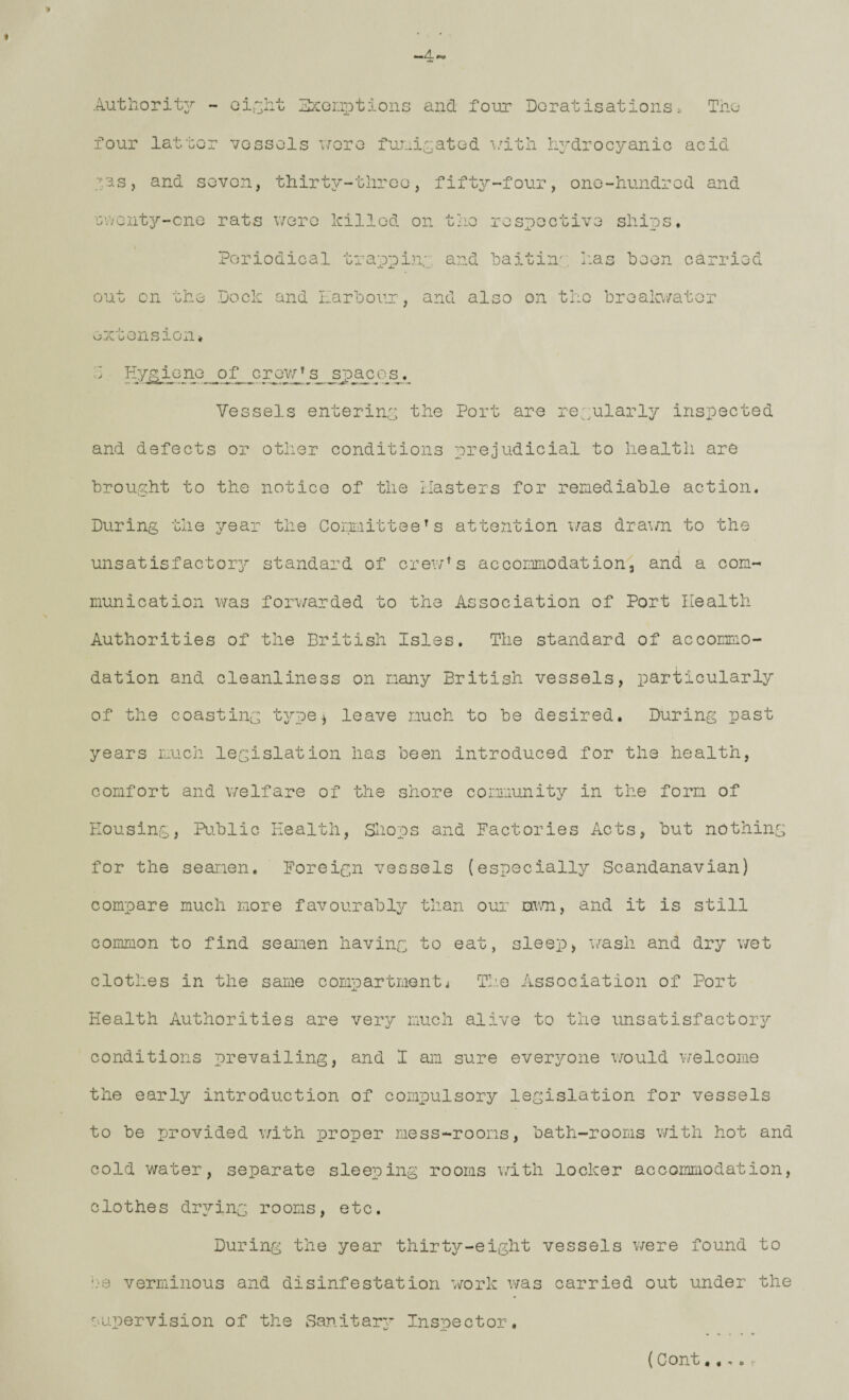 9 Authorit3^ - Git-jAt ^xonx^tions and foiir Doratisations. Tho four lattor vgssoIs \roTQ fur.iix;atGd i/itli hydrocyanic acid X.SS, and SGvon, thirty-tliroo, fifty-four, ono-hundrcd and GVvGnt^/’-cnG rats v/oro killed on t/io rosxoGctivG ships. Periodical tra^Dpiny and ’baitin'; has been carried out on the Dock and Earbour, and also on the broala/ator oxtonsion. Hygiene of crovy^ s_ Vessels entering the Port are reyularly inspected and defects or other conditions prejudicial to health are brought to the notice of the Easters for remediable action. During the year the Committee^s attention v/as dravm to the unsatisfactory standard of crev/’s accommodation, and a com¬ munication v/as forwarded to the Association of Port Eealth Authorities of the British Isles. The standard of accommo¬ dation and cleanliness on many British vessels, particularly of the coasting t^ype^ leave much to be desired. During past years much legislation has been introduced for the health, comfort and welfare of the shore cormiunity in the form of Eousing, Pu.blic Health, Sliops and Factories Acts, but nothing for the seamen. Foreign vessels (especially Scandanavian) compare much more favourably than our mm, and it is still common to find seamen having to eat, sleep, wash and dry v/et clothes in the same compartmenti The Association of Port Health Authorities are very much alive to the unsatisfact013^ conditions prevailing, and 1 am sure everx^one v/ould welcome the early introduction of compulsory legislation for vessels to be provided v/ith proper mess-rooms, bath-rooms with hot and cold water, separate sleeping rooms v.dth locker accommodation, clothes drxT-ing rooms, etc. During the year thirty-eight vessels were found to b'B verminous and disinfestation vrork was carried out under the supervision of the Banitarj’ Insx)ector. (Cont,.,,