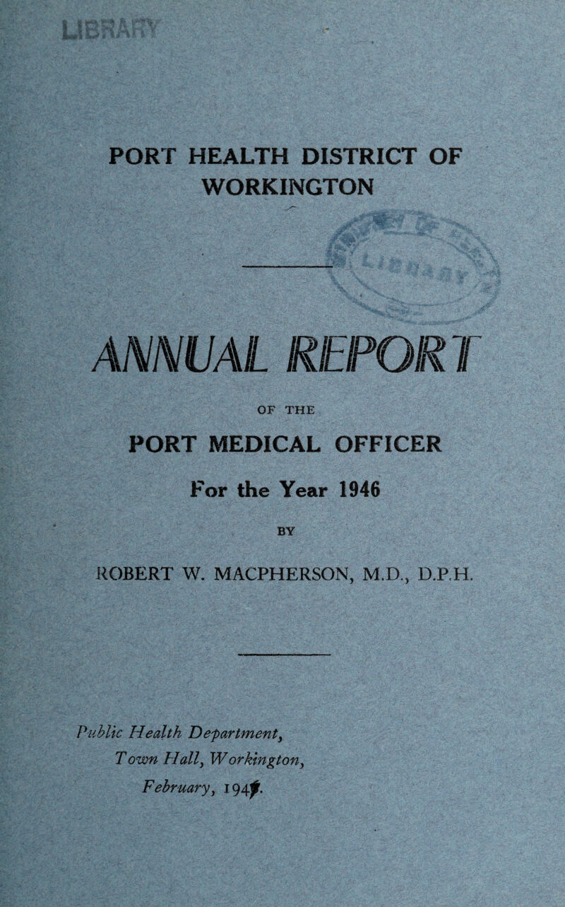 PORT HEALTH DISTRICT OF WORKINGTON ANNVAL REPORT OF THE PORT MEDICAL OFFICER For the Year 1946 BY J^OBERT W. MACPHERSON, M.D., D.P.H. Public Health Departments Town Halls Workingtony February s 194^.