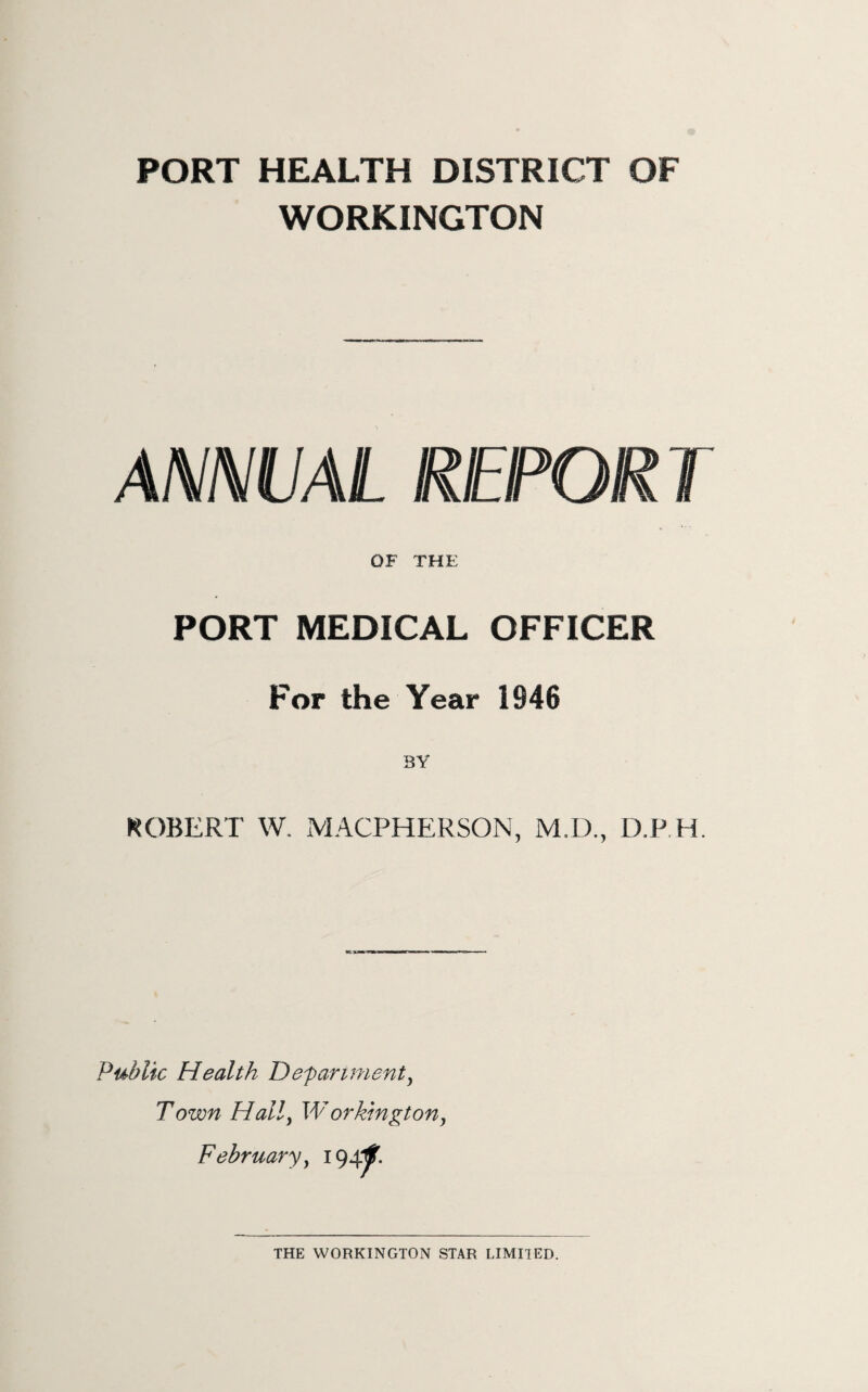 PORT HEALTH DISTRICT OF WORKINGTON ANNUAL REPOR T OF THE PORT MEDICAL OFFICER For the Year 1946 BY KOBERT W. MACPHERSON, M.D., D.P H. Public Health Depariment^ Town Hally Workington, February y i 94f- THE WORKINGTON STAR LIMITED.