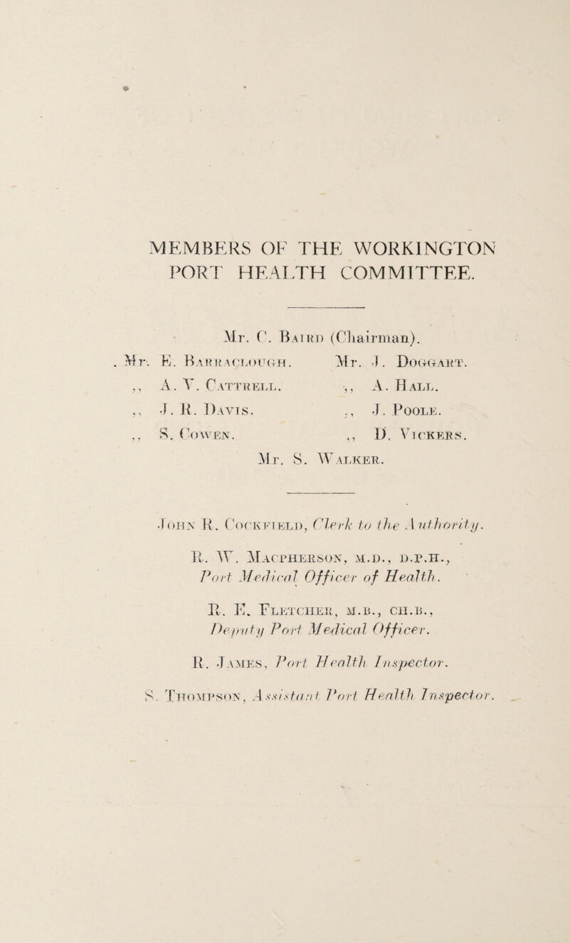 MEMBERS OF THE WORKFNGTON PORT HEAI.TH COMMITTEE. Mr. Baiki) (Oilairman). . Mr. K. BarkA(!L()U(4H. ,, A. T. Cattuell. •]. K. Davis. ►•A. ( OWEN. Mr. 4. Douwaet. ,, A. Hall. •]. Poole. ,, D, VU KEILS. Mr. S. \Falker. John H. CAckeielj), Clerk tu the Anthorltn. R. AC. Macphehson, ai.h., b.p.h., Port Mediedl Officer of Health. R. T. Fletcher, h.b., cii.e,, Pep'ufij Port Medical Officer. R. J.vMES, Jhrrt Health Jn.rpector. S. Thompson, A stant Port Health Jinspector.