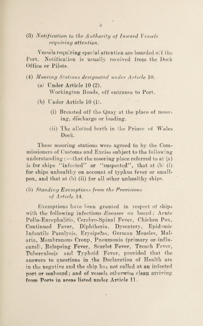 0 (3) Notification to the Authority of Inward VesseU requiring attention. Vessels requiring special attention are boarded oi'f the Port. Notification is usually received from the Dock Office or Pilots. (4) Mooring Stations design-ated under Article 10. (a) Under Article 10 (2). Workington Poads, off entrance to Port. (b) Under Article 10 (1). (i) Breasted off the Quay at the place of moor¬ ing, discharge or loading. I (ii) The allotted berth in tlie Prince of Wales DocU. These mooring stations were agreed to by the Com¬ missioners of Customs and Excise subject to the following understanding : —that the mooring place referred to at (^a) is for ships “infected” or “suspected”, that at (b) (i) for ships unhealthy on account of typhus fever or small¬ pox, and that at (b) (ii) for all other unhealthy ships. (5) Standing Exernptions from the Provisions of Article 14. Exemptions have been granted in respect of ships with the followdng infectious diseases on board: Acute Polio-Encephalitis, Cerebro-Spinal Fever, Chicken Pox, Continued Fever, Diphtheria, Dysentery, Epidemic Infantile Paralysis, Erysipelas, German Measles, Mal¬ aria, Membranous Croup, Pneumonia (primary or influ¬ enzal), Relapsing Fever, Scarlet Fever, Trench Fever, Uiiberculosis and Typhoid Fever, provided that the answers to questions in the Declaration of Health are in the negative and the ship has not called at an infected port or seaboard; and of vessels otherwise clean arriving