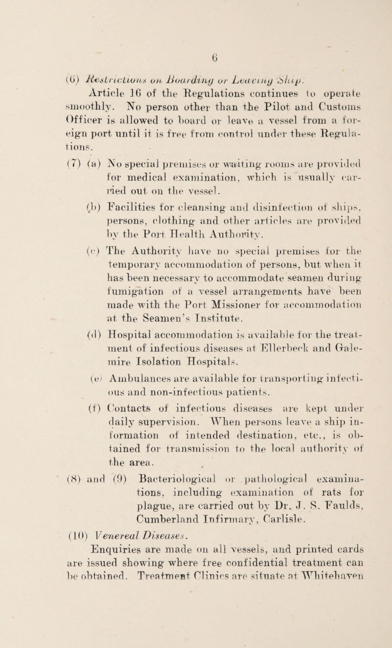 (u) on Bttatdmy or Leaiung Ship, Article 16 of the Regulations continues lo operate .sinoothlv. No person other than the Pilot and Customs ()ffi(‘er is allowed to hoard or leav^ a vessel from a for¬ eign port until it is free from control under these Regula- tioTis. (7) (a) No special premises or watting rooms aie provided for medical examination, which is usually (ar¬ med out on the vessel. (,!)) Facilities for cleansing and disinfection of sliit)s, persons, clothing and other articles are provided hv the Poii Tlealtli Authoritv. e (c) The Authority liave no special premises for the temporary accommodation of persons, hut when it has been necessary to accommodate seamen during fumigation of a vessel arrangements have been made with the Port Missioner for accommodation at the Seamen’s Institute. (d) Hospital accommodation is available for the treat¬ ment of infectious diseases at Ellerbech and Grale- mire Isolation Hospitals. (e) Ambulances are available for trans])orting infecti¬ ous and non-infectious patients. (f) Contacts of infectious diseases are kept under daily supervision. When persons leave a ship in¬ formation of intended destination, etc., is ob¬ tained for transmission to the local authority of the area. ((S) and (9) Bacteriological or pathological examina¬ tions, including examination of rats for plague, are carried out by Dr. J. S. Faulds, Cumberland Infirmary, Carlisle. (1 (1) Venereal Diseases. Enquiries are made on all vessels, and printed cards are issued showing where free confidential treatment can be obtained. TreafmeBt Clinics are situate at Whitehaven