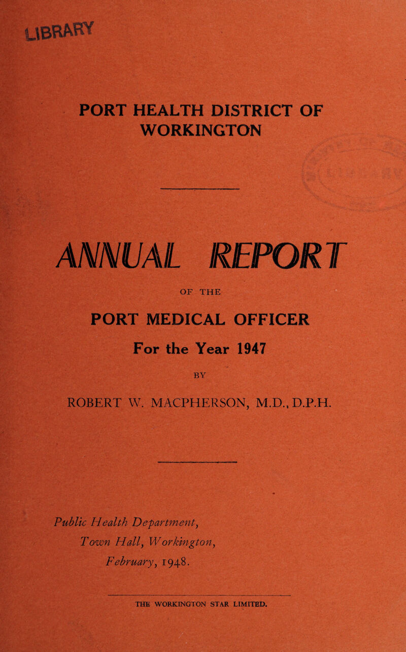 UBRfcHT PORT HEALTH DISTRICT OF WORKINGTON ANNUAL REPORT OF THE PORT MEDICAL OFFICER For the Year 1947 ROBERT W. MACPHERSON, M.D..D.P.H. Public Health Department, T own Hally W or kingt on y February y 1948.