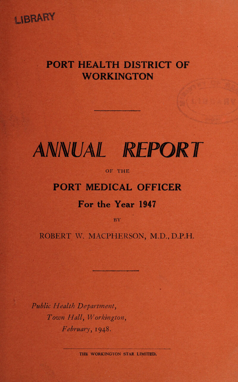 UBRfcHT PORT HEALTH DISTRICT OF WORKINGTON ANNUAL REPORT OF THE PORT MEDICAL OFFICER For the Year 1947 ROBERT W. MACPHERSON, M.D..D.P.H. Public Health Department, T own Hally W or kingt on y February y 1948.
