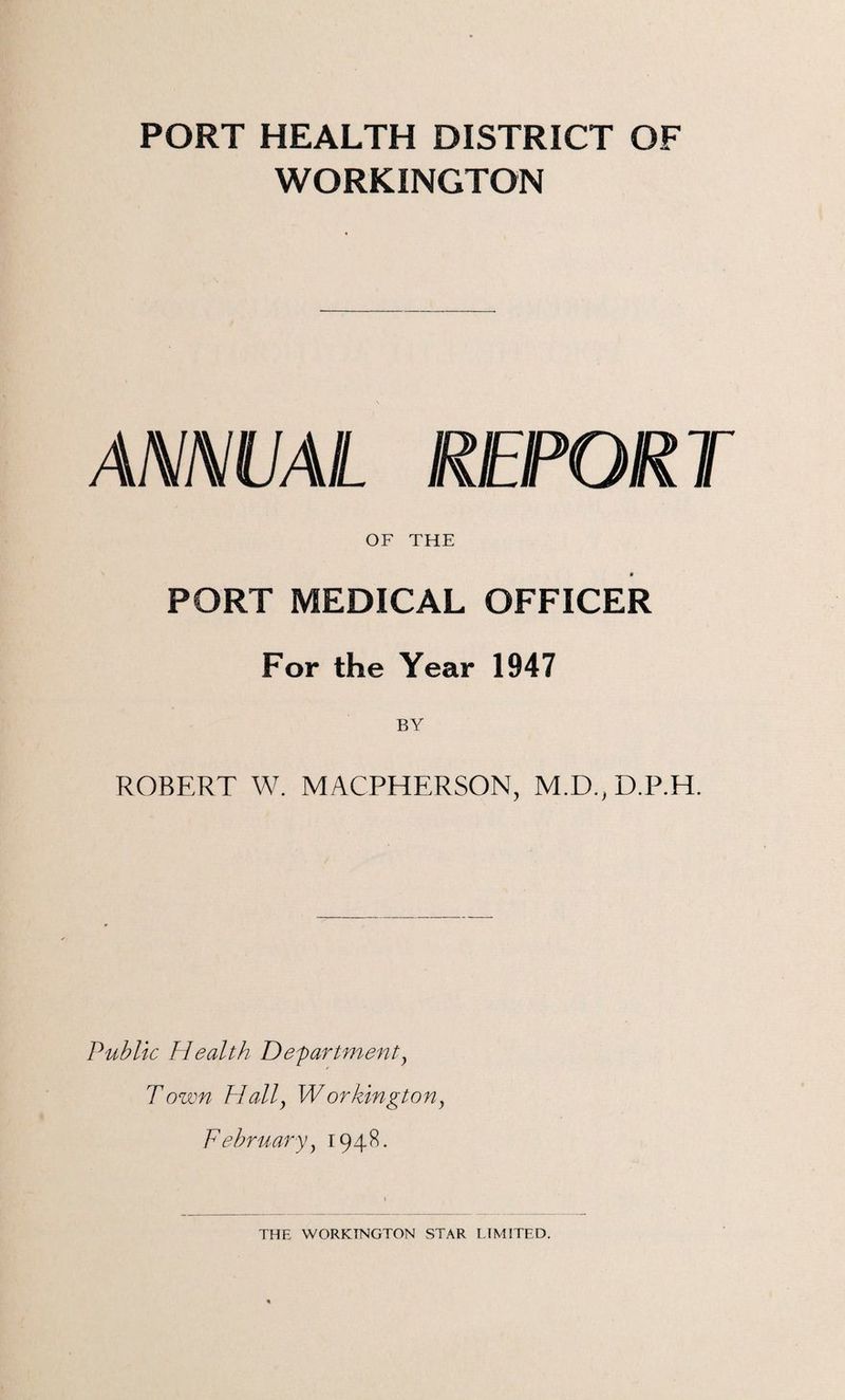 PORT HEALTH DISTRICT OF WORKINGTON ANNUAL REPORT OF THE PORT MEDICAL OFFICER For the Year 1947 ROBERT W. MACPHERSON, M.D.,D.P.H. Public Health Departmenty Town PIally W orkington} February1948.