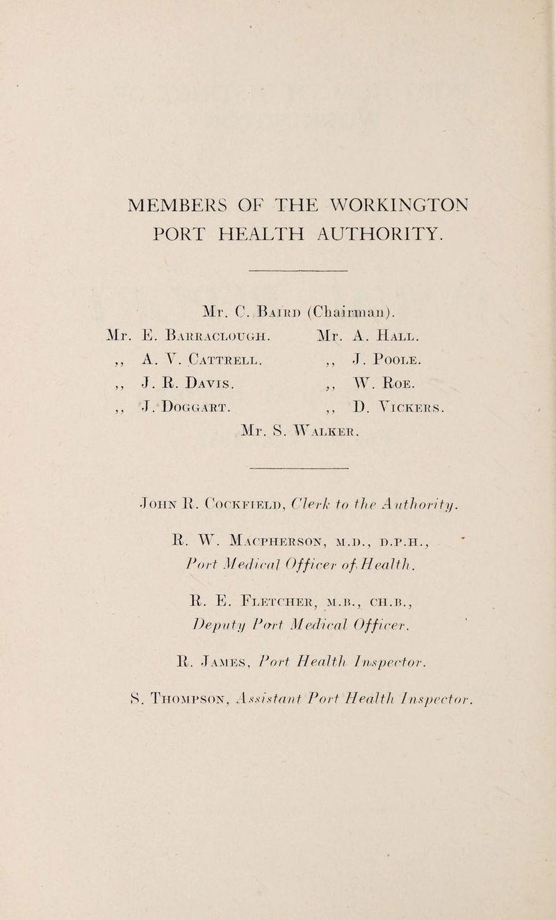 MEMBERS OF THE WORKINGTON PORT HEALTH AUTHORITY. Mr. C. Baird (Chairman). Mr. E. Barraclough. Mr. A. Hall. ,, A. Y. Cattrell. ,, J. Poole. ,, J. R. Davis. ,, AY. Roe. ,, J. Doggart. ,, D. Yickers. Mr. S. Walker. John R. Cockfield, Clerk to the Authority. R. W. Macpherson, m.d., d.p.h., Port Medico/ Officer of Health. R. E. Fletcher, m.jl, ch.il, Deputy Part Medical Officer. R. J ames, Port Health I inspector. S. Thompson, Assistant Port Health Inspector.