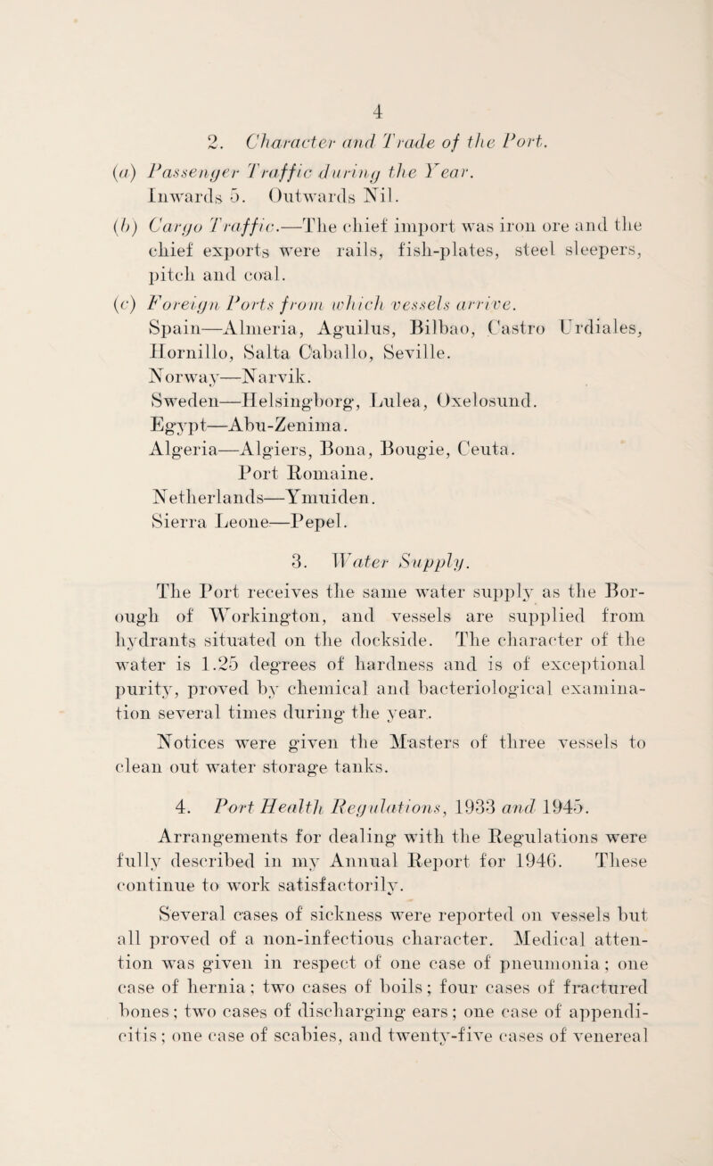 2. Character and Trade of the Tort. (a) Passenger Traffle during the Year. Inwards 5. Outwards Nil. (h) Cargo Traffic.—The chief import was iron ore and the chief exports were rails, fish-plates, steel sleepers, pitch and coal. (c) Foreign Ports from which vessels arrive. Spain—Almeria, Aguilus, Bilbao, Castro Urdiales, Hornillo, Salta C'aballo, Seville. Norway—Narvik. Sweden—Helsingborg, Lnlea, Oxelosund. Egypt—Abu-Zenima. Algeria—Algiers, Bona, Bougie, Ceuta. Port Romaine. Netherlands—Ymuiden. Sierra Leone:—Pepel. 3. Water Supply. The Port receives the same water supply as the Bor¬ ough of Workington, and vessels are supplied from hydrants situated on the dockside. The character of the water is 1.25 degrees of hardness and is of exceptional purity, proved by chemical and bacteriological examina¬ tion several times during the year. Notices were given the Masters of three vessels to clean out water storage tanks. 4. Port Health. Regulations, 1933 and 1945. Arrangements for dealing with the Regulations were fully described in my Annual Report for 1946. These continue to work satisfaetorilv. Several cases of sickness were reported on vessels but all proved of a non-infectious character. Medical atten¬ tion was given in respect of one case of pneumonia; one case of hernia; two cases of boils; four cases of fractured bones; two cases of discharging ears; one case of appendi¬ citis; one case of scabies, and twenty-five cases of venereal