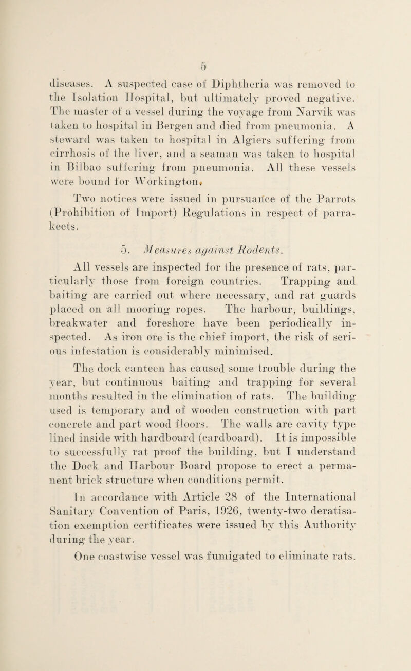 diseases. A suspected case of Diphtheria was removed to the Isolation Hospital, hut ultimately proved negative. The master of a vessel during* the voyage from Narvik was taken to hospital in Bergen and died from pneumonia. A steward was taken to hospital in Algiers suffering from cirrhosis of the liver, and a seaman was taken to hospital in Bilbao suffering from pneumonia. All these vessels were bound for Workington# Two notices were issued in pursuance of the Parrots (Prohibition of Import) Regulations in respect of parra- keets. 5. Measures against Rodents. All vessels are inspected for the presence of rats, par¬ ticularly those from foreign countries. Trapping and baiting are carried out where necessary, and rat guards placed on all mooring ropes. The harbour, buildings, breakwater and foreshore have been periodically in¬ spected. As iron ore is the chief import, the risk of seri¬ ous infestation is considerably minimised. The dock canteen has caused some trouble during the year, but continuous baiting and trapping for several months resulted in the elimination of rats. The building used is temporary and of wooden construction with part concrete and part wood floors. The walls are cavity type lined inside with hardboard (cardboard). It is impossible to successfully rat proof the building, but I understand the Dock and Harbour Board propose to erect a perma¬ nent brick structure when conditions permit. In accordance with Article 28 of the International Sanitary Convention of Paris, 1926, twenty-two deratisa- tion exemption certificates were issued by this Authority during the vear. o i One coastwise vessel was fumigated to eliminate rats.