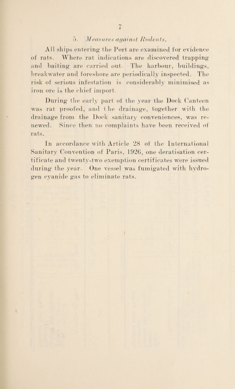 All ships entering the Port are examined for evidence of rats. Where rat indications are discovered trapping and baiting are carried out- The harbour, buildings, breakwater and foreshore are ]:»eriodi(“ally inspected. Tlie risk of serious infestation is considei-ably minimised as iron ore is the (diief import. J)iiring the early part of the year the Dock (kinteen was rat i)roofed, and t he drainage, together with the drainage from the Dock sanitary conveniences, was re- new'-ed. Since then no complaints have been received of rats. In accordance with Article 28 of the International Sanitary Convention of Paris, 1926, one deratisation cer- tificate and twcTity-two exemption certificates were issued during the year- One vessel was fumigated with hydro¬ gen (*yanide gas to eliminate rats.
