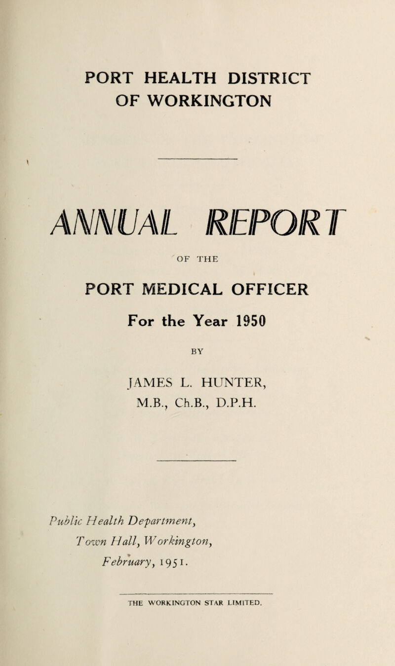 PORT HEALTH DISTRICT OF WORKINGTON ANNUAL REPORT 'OF THE I PORT MEDICAL OFFICER For the Year 1950 BY JAMES L. HUNTER, M.R., Ch.B., D.P.H. Public Health Department, Town Hall, Workington, February, 1951. THE WORKINGTON STAR LIMITED.