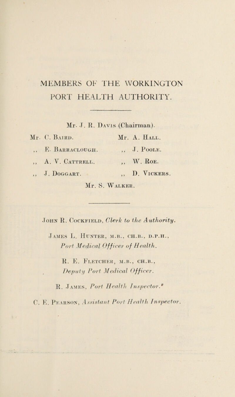 MEMBERS OF THE WORKINGTON PORT HEARTH AUTHORITY. Mr. J. R. Mr. 0. Baird. ,, E. Barraclough. ,, A. Y. Cattrell. ,, T Doggart. Air. )avis (Chairman). Mr. A. Hall. ,, J. Poole. „ W. Roe. ,, D. Vickers. F Walker. John R. Cockfield, Clerk to the Authority. James L. Hunter, m.b., ch.b., d.p.h., Port Medical Off icer of Health. R. E. Fletcher, m.b., ch.b., Deputy Port Medical Off, \cer. R. James, Port Health Inspector.fr C. E. Pearson, Assistant- Port Health Inspector.