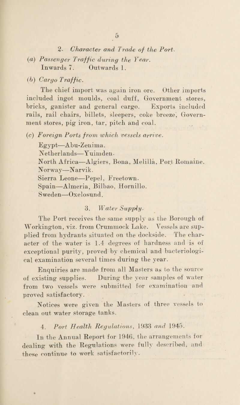 2- Charactei• and Trade of the Port- (a) Passenger Traffic during the Year. Inwards 7. Outwards 1. (b) Cargo Traffic. The chief import was again iron ore. Other imports included ingot moulds, coal duff, Government stores, bricks, ganister and general cargo. Exports included rails, rail chairs, billets, sleepers, coke breeze, Govern¬ ment stores, pig iron, tar, pitch and coal. (c) Foreign Ports from which vessels arrive. Egypt—Abu-Zenima. N etherlands—Yuimden. North Africa—Algiers, Bona, Melilla, Port Romaine. N orway—N arvik. Sierra Leone—Pep el, Freetown. Spain—Almeria, Bilbao, Hornillo. Sweden—Oxelosund. 3. Water Supply. The Port receives the same supply as the Borough of Workington, viz. from Crummock Lake. Vessels are sup¬ plied from hydrants situated on the dockside. The char¬ acter of the water is 1.4 degrees of hardness and is of exceptional purity, proved by chemical and bacteriologi¬ cal examination several times during the year. Enquiries are made from all Masters as to the source of existing supplies. During the year samples of water from two vessels were submitted for examination and proved satisfactory. Notices were given the Masters of three vessels to clean out water storage tanks. 4. Port Health Regulations, 1933 and 1945. In the Annual Report for 1946, the arrangements for dealing with the Regulations were fully described, and these continue to work satisfactorily.