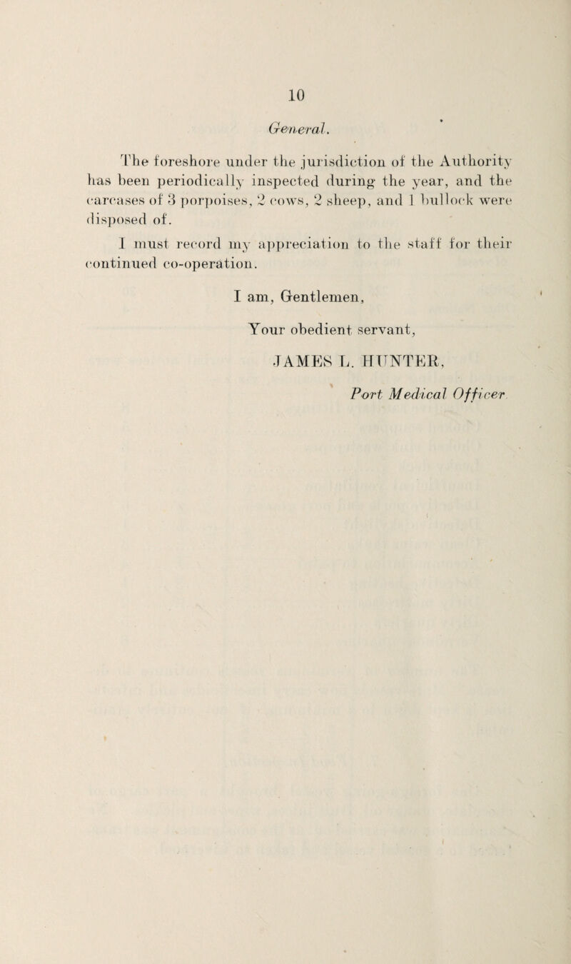 General. The foreshore under the jurisdiction of the Authority has been periodically inspected during the year, and the carcases of 3 porpoises, 2 cows, 2 sheep, and 1 bullock were disposed of. I must record my appreciation to the staff for their continued co-operation. I am, Gentlemen, Your obedient servant, JAMES L. HUNTER, Port Medical Officer