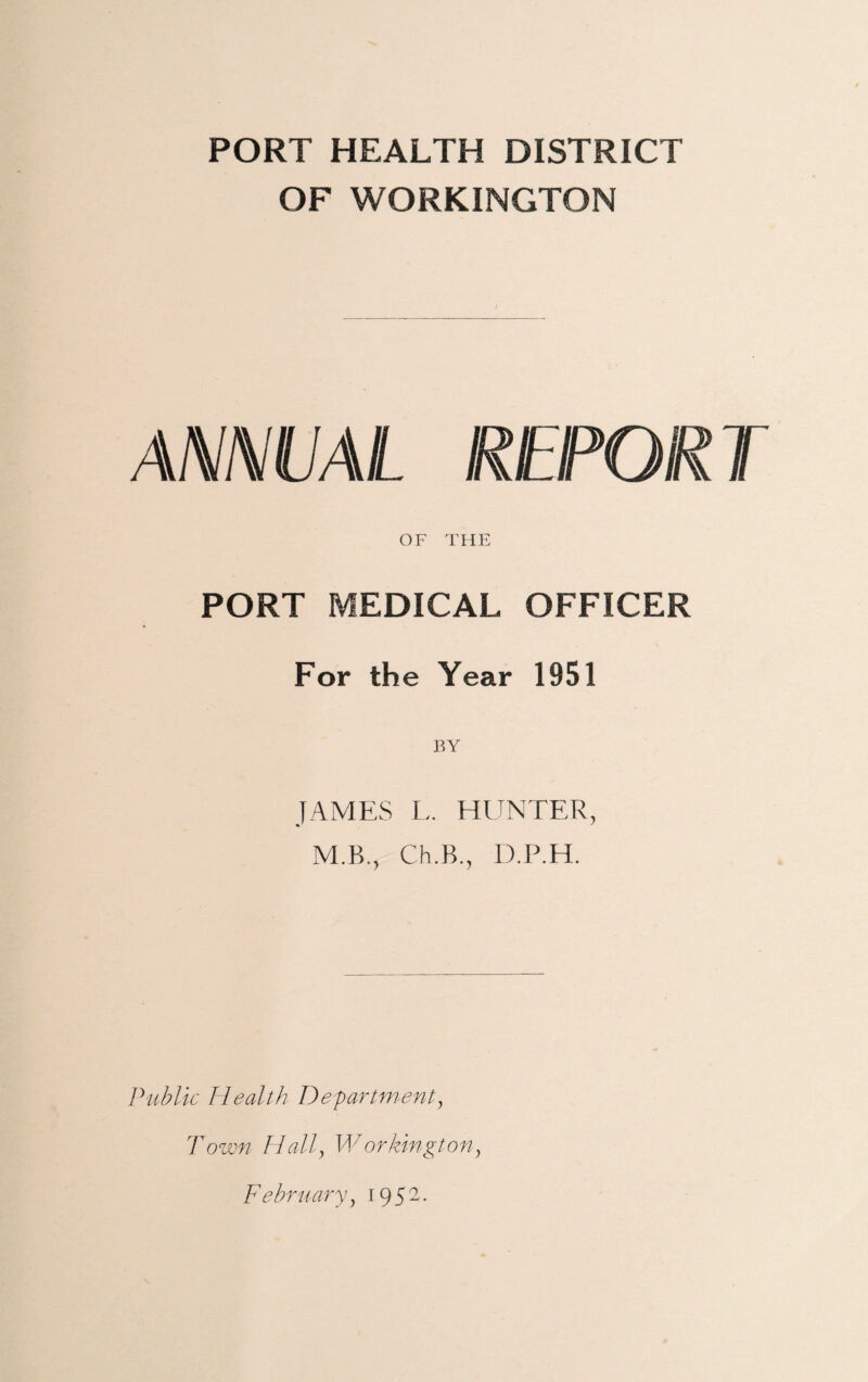 PORT HEALTH DISTRICT OF WORKINGTON ANNUAL REPORT OF THE PORT MEDICAL OFFICER For the Year 1951 JAMES L. HUNTER, M.B., Ch.B., D.P.H. Public Health Department, Town Hall, Workington, February, 19 52.