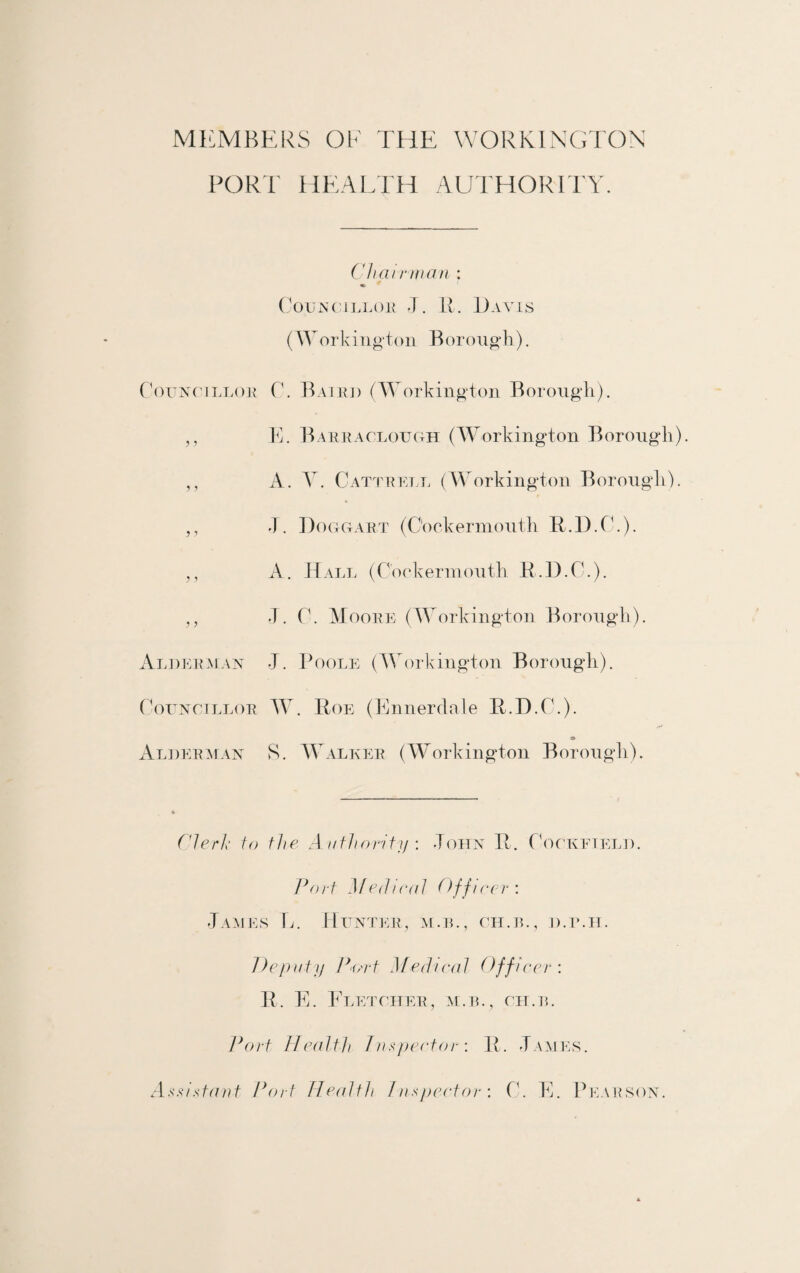 MEMBERS OR THE WORKINGTON PORT HEALTH AUTHORITY. Chair wan : Councillor J. R. Davis (Workington Borough). Councillor C. Baird (Workington Borough). ,, E. Barraclough (Workington Borough). ,, A. Y. Cattrrll (Workington Borough). ,, J. Doggart (C'ockerniouth R.D.C.). ,, A. Hall (C'ookermouth R.D.C.). ,, J. C. Moore (Workington Borough). Alderman J. Poole (Workington Borough). Councillor W. Roe (Ennerdale R.D.C.). s> Alderman S. Walker (Workington Borough). Clerk to the Authority : -Toiin R. Cockfield. Port Medical Officer'. James E. Hunter, m.il, ch.il, d.ilh. Deputy P'f/rt Medical Officer: R. E. Fletcher, m.b., ch.il Port Health Inspector: R. James. Assistant Port Health Inspector: C. E. Pearson.