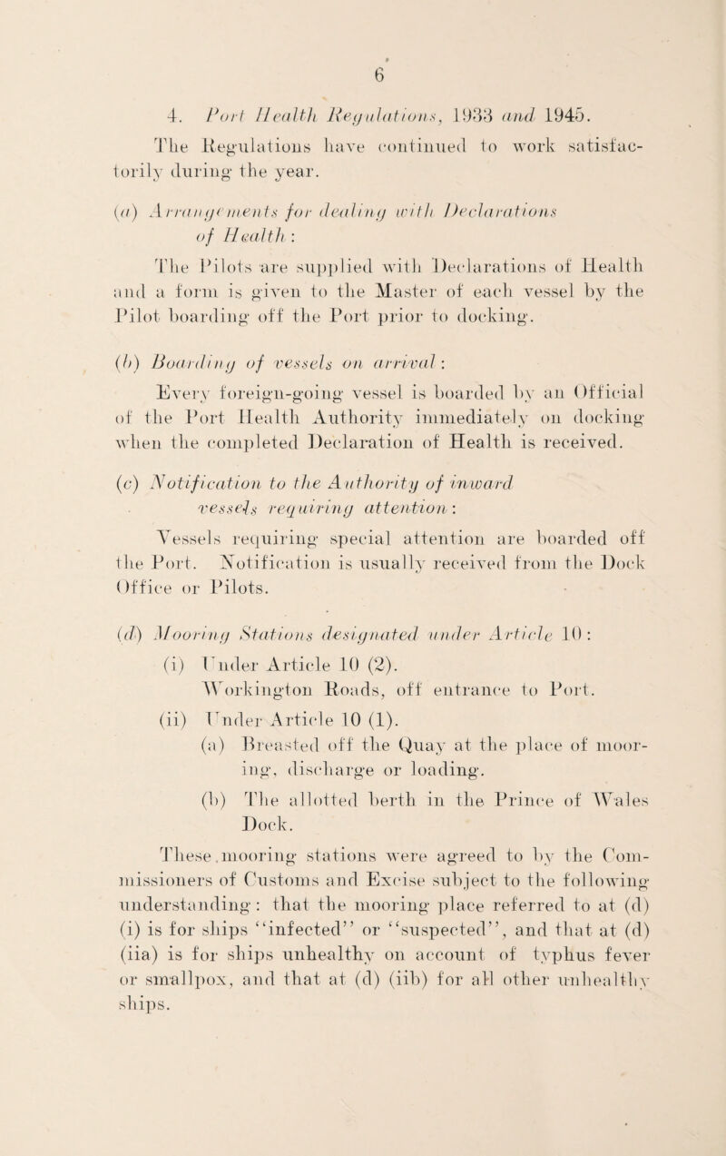 4. Port Health Regulations, 1938 and 1945. Tlie Kegulations have continued to work satisfac¬ torily during the year. (a) Arrangements for dealing with Declarations of Health : The Pilots are supplied with Declarations of Health and a form is given to the Master of each vessel by the Pilot boarding off the Port prior to docking. (h) Boarding of vessels on arrival : Every foreign-going vessel is boarded by an Official of the Port Health Authority immediately on docking when the completed Declaration of Healtli is received. (c) Notification to the Authority of inward vessels requiring attention’. Vessels requiring special attention are boarded off the Port. Notification is usually received from the Dock ()f f ice or Pilots. (d) Mooring Stations designated under Article 10: (i) ruder Article 10 (2). Workington Hoads, off entrance to Port. (ii) Pnder Article 10 (1). (a) Breasted off the Quay at the place of moor¬ ing, discharge or loading. (b) The allotted berth in the Prince of Wales Dock. These .mooring stations were agreed to by the Com¬ missioners of Customs and Excise subject to the following understanding : that the mooring place referred to at (d) (i) is for ships “infected” or “suspected”, and that at (d) (iia) is for ships unhealthy on account of typhus fever or smallpox, and that at (d) (iib) for all other unhealthy ships.