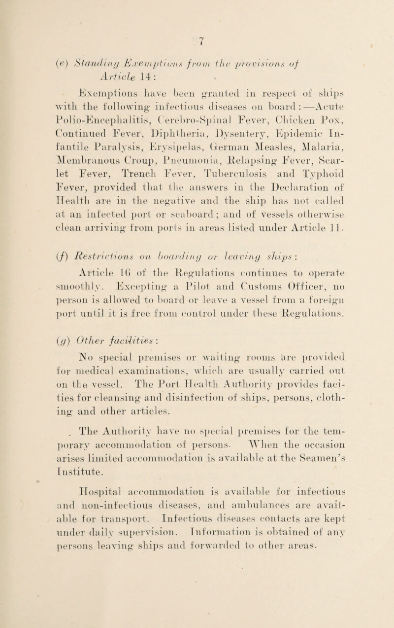 [ej Standing Exempti<sns from the provisions of Article 14: Exemptions have been granted in respect of sliips with the following infectious diseases on board:—Acute Polio-Encephalitis, Cerebro-Spinal Fever, Chicken Pox, Continued Fever, Diphtheria, Dysentery, Epidemic In¬ fantile Paralysis, Erysipelas, German Measles, Malaria, Membranous Croup, Pneumonia, Pelapsing Fever, Scar¬ let Fever, Trench Fever, Tuberculosis and Typhoid Fever, provided that the answers in the Declaration of Health are in the negative and the ship has not called at an infected port or seaboard; and of vessels otherwise clean arriving from ports in areas listed under Article 11. (/) Rest net ioiis on boarding or leaving ships: Article l(j of the Regulations continues to operate smoothly. Excepting a Pilot and Customs Officer, no person is allowed to board or leave a vessel from a foreign port until it is free from control under these Regulations. (g) Other facilities : No special premises or waiting rooms are provided for medical examinations, which are usually carried out on the vessel. The Port Health Authority provides faci- ties for cleansing and disinfection of ships, persons, cloth¬ ing and other articles. The Authority have no special premises for the tem¬ porary accommodation of persons. M hen the occasion arises limited accommodation is available at the Seamen’s Institute. Hospital accommodation is available for infectious and non-infectious diseases, and ambulances are avail¬ able for transport. Infectious diseases contacts are kept under daily supervision. Information is obtained of any persons leaving ships and forwarded to other areas-
