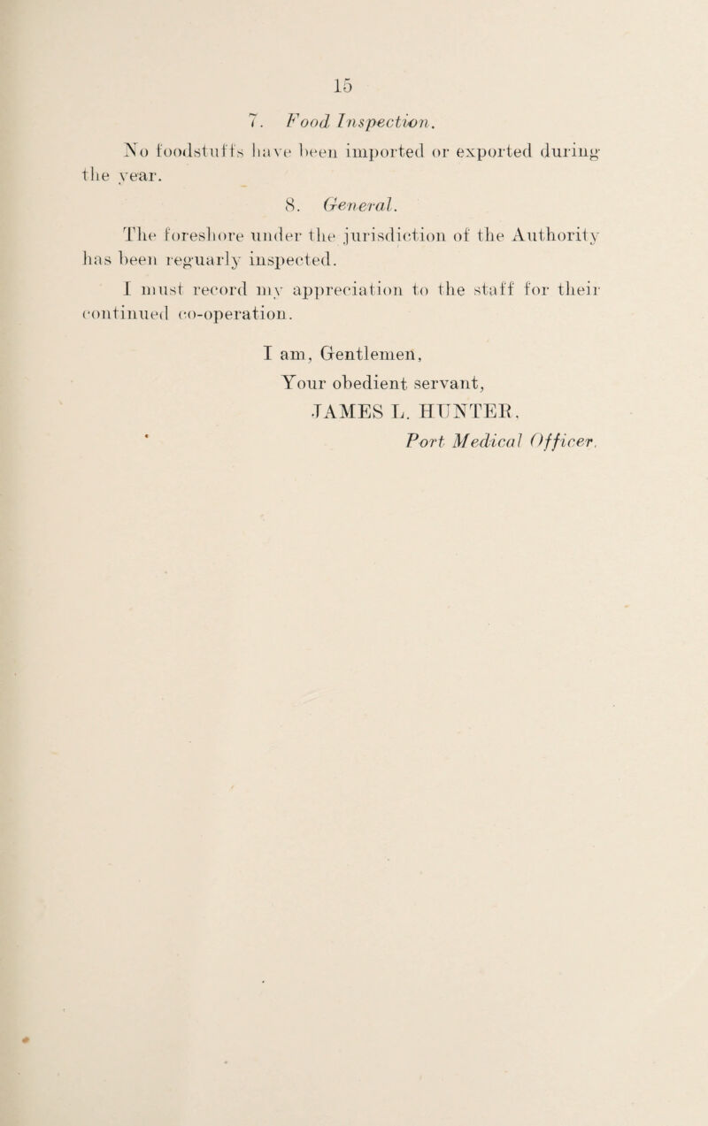 7. Food Inspection. No foodstuff's have been imported or exported during the year. 8. General. The foreshore under the jurisdiction of the Authority has been reguarly inspected. I must record my appreciation to the staff for their continued co-operation. I am, Gentlemen, Your obedient servant, TAMES L. HUNTER, Port Medical Officer,