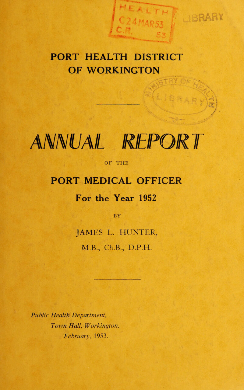 PORT HEALTH DISTRICT OF WORKINGTON ANNUAL REPORT OF THE PORT MEDICAL OFFICER For the Year 1952 JAMES L. HUNTER, M.B., Ch.B., D.P.H. Public Health Department, Town Hall, Workington, February, 1953.