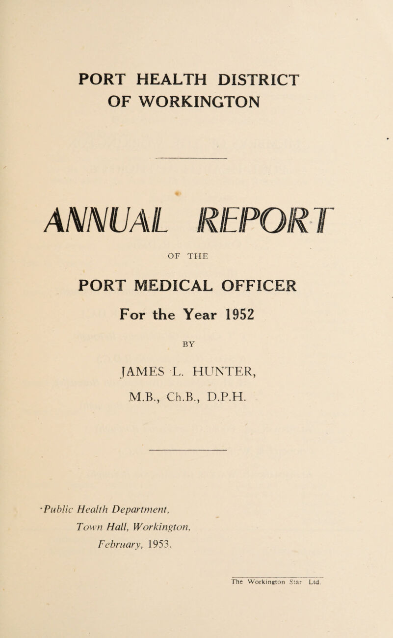 PORT HEALTH DISTRICT OF WORKINGTON ANNUAL REPORT OF THE PORT MEDICAL OFFICER For the Year 1952 JAMES L. HUNTER, M.B., Ch.B., D.P.H. Public Health Department, Town Hall, Workington, February, 1953. The Workington Star Ltd