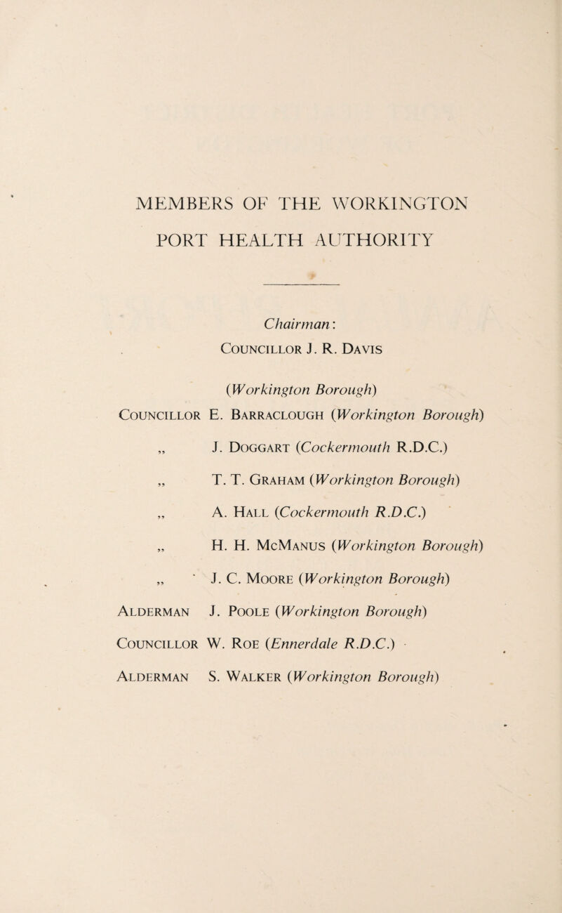 MEMBERS OF THE WORKINGTON PORT HEAETH AUTHORITY Chairman: Councillor J. R. Davis {Workington Borough) Councillor E. Barraclough {Workington Borough) „ J. Doggart {Cockermouth R.D.C.) „ T. T. Graham {Workington Borough) „ A. Hall {Cockermouth R.D.C.) „ H. H. McManus {Workington Borough) „ ' J. C. Moore {Workington Borough) Alderman J. Poole {Workington Borough) Councillor W. Roe {Ennerdale R.D.C.) Alderman S. Walker {Workington Borough)