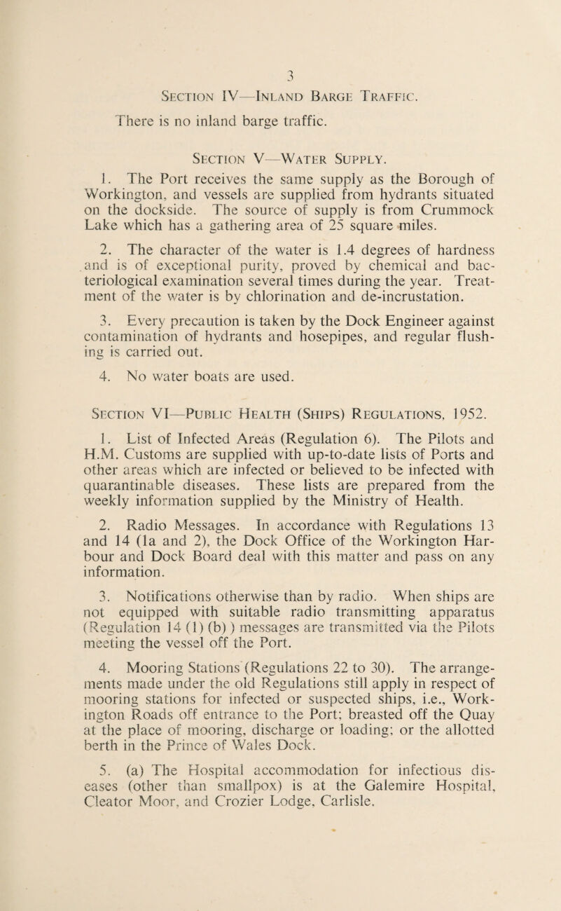 Section IV—Inland Barge Traffic. There is no inland barge traffic. Section V—Water Supply. 1. The Port receives the same supply as the Borough of Workington, and vessels are supplied from hydrants situated on the dockside. The source of supply is from Crummock Lake which has a gathering area of 25 square miles. 2. The character of the water is 1.4 degrees of hardness and is of exceptional purity, proved by chemical and bac¬ teriological examination several times during the year. Treat¬ ment of the water is by chlorination and de-incrustation. 3. Every precaution is taken by the Dock Engineer against contamination of hydrants and hosepipes, and regular flush¬ ing is carried out. 4. No water boats are used. Section VI—Public Health (Ships) Regulations, 1952. 1. List of Infected Areas (Regulation 6). The Pilots and H.M. Customs are supplied with up-to-date lists of Ports and other areas which are infected or believed to be infected with quarantinable diseases. These lists are prepared from the weekly information supplied by the Ministry of Health. 2. Radio Messages. In accordance with Regulations 13 and 14 (la and 2), the Dock Office of the Workington Har¬ bour and Dock Board deal with this matter and pass on any information. 3. Notifications otherwise than by radio. When ships are not equipped with suitable radio transmitting apparatus (Regulation 14 (1) (b)) messages are transmitted via the Pilots meeting the vessel off the Port. 4. Mooring Stations (Regulations 22 to 30). The arrange¬ ments made under the old Regulations still apply in respect of mooring stations for infected or suspected ships, i.e., Work¬ ington Roads off entrance to the Port; breasted off the Quay at the place of mooring, discharge or loading; or the allotted berth in the Prince of Wales Dock. 5. (a) The Hospital accommodation for infectious dis¬ eases (other than smallpox) is at the Galemire Hospital, Cieator Moor, and Crozier Lodge, Carlisle.