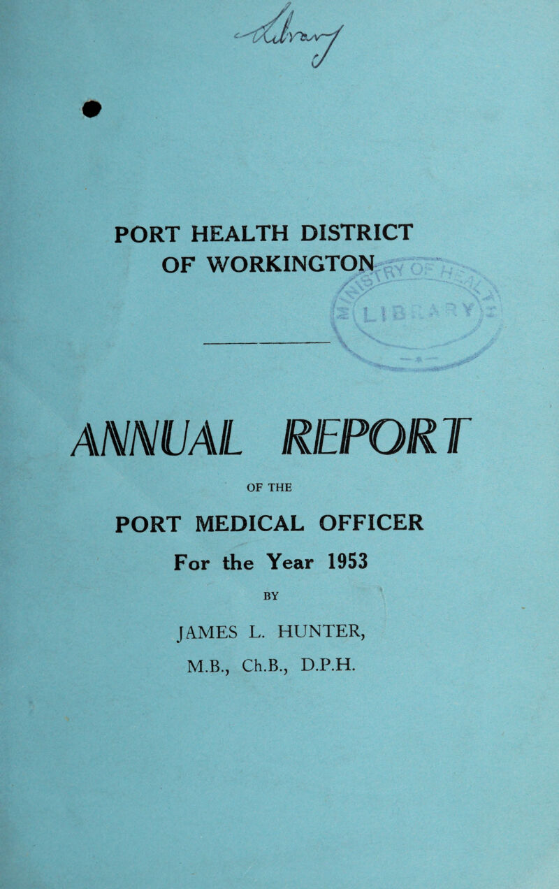 PORT HEALTH DISTRICT OF WORKINGTON ANNUAL REPORT OF THE PORT MEDICAL OFFICER For the Year 1953 BY JAMES L. HUNTER, M.B., Ch.B., D.P.H.