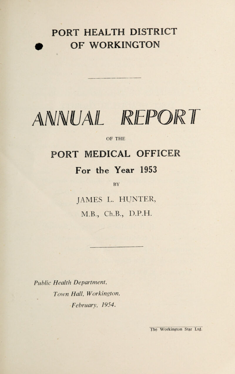 PORT HEALTH DISTRICT OF WORKINGTON ANNUAL REPORT OF THE PORT MEDICAL OFFICER For the Year 1953 BY JAMES L. HUNTER, M.B., Ch.B., D.P.H. Public Health Department, Town Hall, Workington, February, 1954. The Workington Star Ltd.