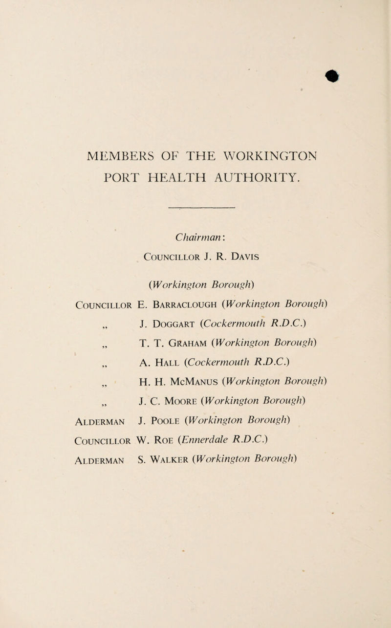 MEMBERS OF THE WORKINGTON PORT HEALTH AUTHORITY. Councillor Alderman Councillor Alderman Chairman: Councillor J. R. Davis (]Workington Borough) E. Barraclough (iWorkington Borough) J. Doggart (Cockermouth R.D.C.) T. T. Graham (Workington Borough) A. Hall (<Cockermouth R.D.C.) H. H. McManus (Workington Borough) J. C. Moore (Workington Borough) J. Poole (Workington Borough) W. Roe (Ennerdale R.D.C.) S. Walker (Workington Borough)
