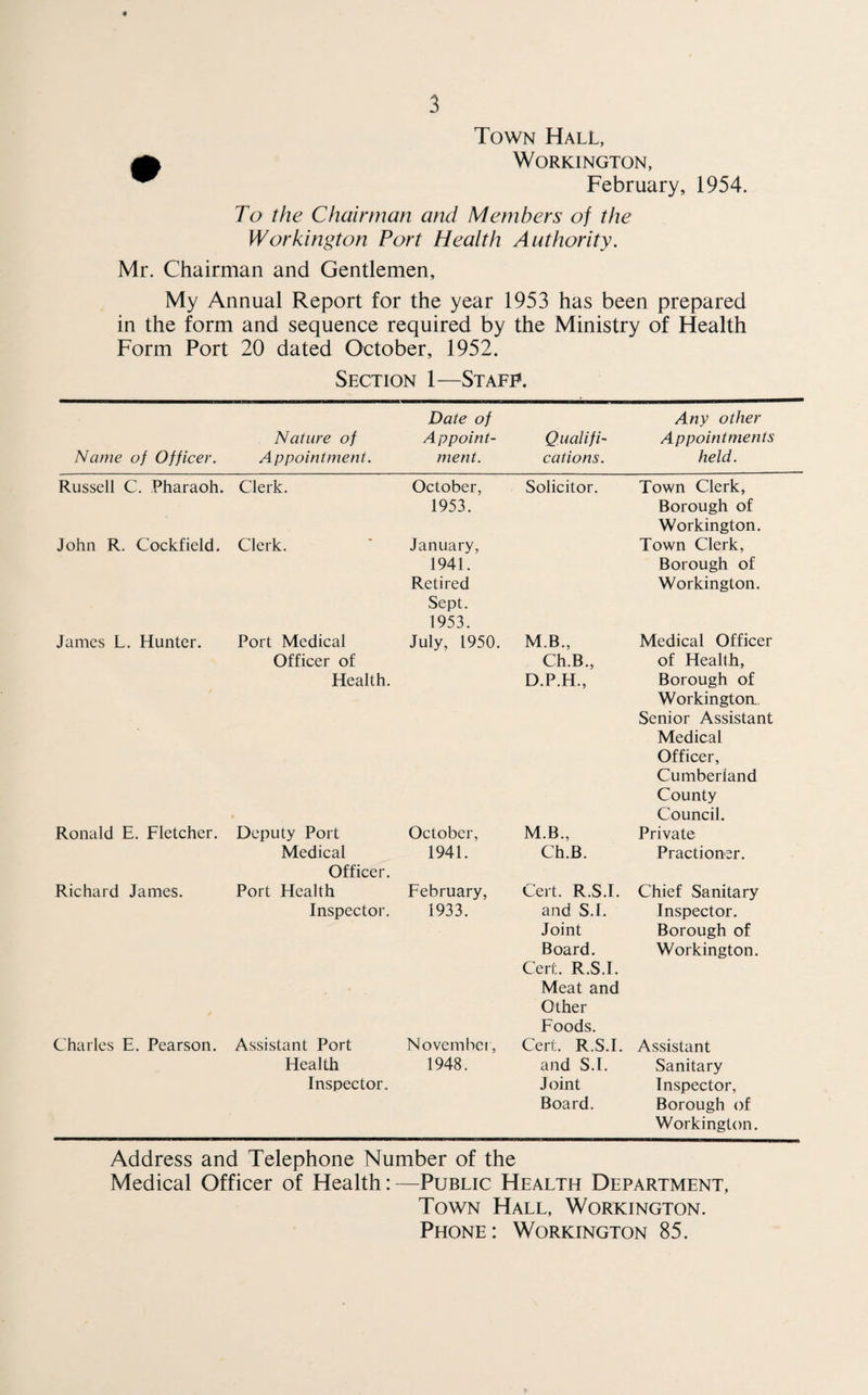 Town Hall, Workington, February, 1954. To the Chairman and Members of the Workington Port Health Authority. Mr. Chairman and Gentlemen, My Annual Report for the year 1953 has been prepared in the form and sequence required by the Ministry of Health Form Port 20 dated October, 1952. Section 1—Staff. Name of Officer. Nature of A ppointment. Date of Appoint¬ ment. Qualifi¬ cations. Any other Appointments held. Russell C. Pharaoh. Clerk. October, 1953. Solicitor. Town Clerk, Borough of Workington. John R. Cockfield. Clerk. January, 1941. Retired Sept. 1953. Town Clerk, Borough of Workington. James L. Hunter. Port Medical Officer of Health. * July, 1950. MB., Ch.B., D.P.H., Medical Officer of Health, Borough of Workington.. Senior Assistant Medical Officer, Cumberland County Council. Ronald E. Fletcher. Deputy Port October, M.B., Private Medical Officer. 1941. Ch.B. Practioner. Richard James. Port Health February, Cert. R.S.I. Chief Sanitary Inspector. 1933. and S.I. Joint Board. Cert. R.S.I. Meat and Other Foods. Inspector. Borough of Workington. Charles E. Pearson. Assistant Port November, Cert. R.S.I. Assistant Health Inspector. 1948. and S.I. Joint Board. Sanitary Inspector, Borough of Workington. Address and Telephone Number of the Medical Officer of Health:—Public Health Department, Town Hall, Workington. Phone: Workington 85.